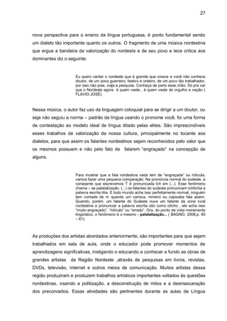 27



nova perspectiva para o ensino da língua portuguesa, é ponto fundamental sendo
um dialeto tão importante quanto os outros. O fragmento de uma música nordestina
que ergue a bandeira da valorização do nordeste e de seu povo e tece crítica aos
dominantes diz o seguinte:


                     Eu quero cantar o nordeste que é grande que cresce e você não conhece
                     doutor, de um povo guerreiro, festivo e ordeiro, de um povo tão trabalhador,
                     por isso não pise, viaje e pesquise. Conheça de perto esse chão. Só pra ver
                     que o Nordeste agora é quem veste , é quem veste de orgulho a nação (
                     FLÁVIO JOSÉ).



Nessa música, o autor faz uso da linguagem coloquial para se dirigir a um doutor, ou
seja não seguiu a norma – padrão da língua usando o pronome você, foi uma forma
de contestação ao modelo ideal de língua ditado pelas elites. São imprescindíveis
esses trabalhos de valorização da nossa cultura, principalmente no tocante aos
dialetos, para que assim os falantes nordestinos sejam reconhecidos pelo valor que
os mesmos possuem e não pelo fato de falarem “engraçado” na concepção de
alguns.


                     Para mostrar que a fala nordestina nada tem de “engraçada” ou ridícula,
                     vamos fazer uma pequena comparação. Na pronúncia normal do sudeste, a
                     consoante que escrevemos T é pronunciada tch em (...). Esse fenômeno
                     chama – se palatalização. (...) os falantes do sudeste pronunciam tchitchia a
                     palavra escrita titia. E todo mundo acha isso perfeitamente normal, ninguém
                     tem vontade de rir quando um carioca, mineiro ou capixaba fala assim.
                     Quando, porém, um falante do Sudeste ouve um falante da zona rural
                     nordestina a pronunciar a palavra escrita oito como oitcho , ele acha isso
                     “muito engraçado”, “ridículo” ou “errado”. Ora, do ponto de vista meramente
                     lingüístico, o fenômeno é o mesmo - palatalização... ( BAGNO, 2008,p. 60
                     – 61).



As produções dos artistas abordados anteriormente, são importantes para que sejam
trabalhados em sala de aula, onde o educador pode promover momentos de
aprendizagens significativas, instigando o educando a conhecer a fundo as obras de
grandes artistas   da Região Nordeste ,através de pesquisas em livros, revistas,
DVDs, televisão, internet e outros meios de comunicação. Muitos artistas dessa
região produziram e produzem trabalhos artísticos importantes voltados às questões
nordestinas, visando a politização, a desconstrução de mitos e a desmascaração
dos preconceitos. Essas atividades são pertinentes durante as aulas de Língua
 
