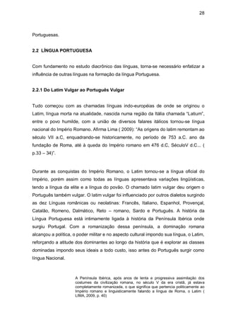 28



Portuguesas.


2.2 LÍNGUA PORTUGUESA


Com fundamento no estudo diacrônico das línguas, torna-se necessário enfatizar a
influência de outras línguas na formação da língua Portuguesa.


2.2.1 Do Latim Vulgar ao Português Vulgar


Tudo começou com as chamadas línguas indo-européias de onde se originou o
Latim, língua morta na atualidade, nascida numa região da Itália chamada “Latium”,
entre o povo humilde, com a união de diversos falares itálicos tornou-se língua
nacional do Império Romano. Afirma Lima ( 2009): “As origens do latim remontam ao
século VII a.C, enquadrando-se historicamente, no período de 753 a.C. ano da
fundação de Roma, até à queda do Império romano em 476 d.C, SéculoV d.C... (
p.33 – 34)”.



Durante as conquistas do Império Romano, o Latim tornou-se a língua oficial do
Império, porém assim como todas as línguas apresentava variações lingüísticas,
tendo a língua da elite e a língua do povão. O chamado latim vulgar deu origem o
Português também vulgar. O latim vulgar foi influenciado por outros dialetos surgindo
as dez Línguas românicas ou neolatinas: Francês, Italiano, Espanhol, Provençal,
Catalão, Romeno, Dalmático, Reto – romano, Sardo e Português. A história da
Língua Portuguesa está intimamente ligada à história da Península Ibérica onde
surgiu Portugal. Com a romanização dessa península, a dominação romana
alcançou a política, o poder militar e no aspecto cultural impondo sua língua, o Latim,
reforçando a atitude dos dominantes ao longo da história que é explorar as classes
dominadas impondo seus ideais a todo custo, isso antes do Português surgir como
língua Nacional.



                     A Península Ibérica, após anos de lenta e progressiva assimilação dos
                     costumes da civilização romana, no século V da era cristã, já estava
                     completamente romanizada, o que significa que pertencia politicamente ao
                     Império romano e linguisticamente falando a língua de Roma, o Latim (
                     LIMA, 2009, p. 40)
 