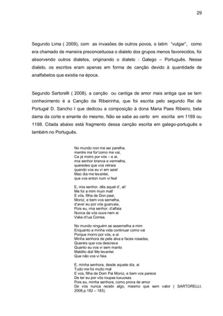 29




Segundo Lima ( 2009), com as invasões de outros povos, o latim “vulgar”, como
era chamado de maneira preconceituosa o dialeto dos grupos menos favorecidos, foi
absorvendo outros dialetos, originando o dialeto : Galego – Português. Nesse
dialeto, os escritos eram apenas em forma de canção devido à quantidade de
analfabetos que existia na época.



Segundo Sartorelli ( 2008), a canção ou cantiga de amor mais antiga que se tem
conhecimento é a Canção da Ribeirinha, que foi escrita pelo segundo Rei de
Portugal D. Sancho I que dedicou a composição à dona Maria Paes Ribeiro, bela
dama da corte e amante do mesmo. Não se sabe ao certo em escrita em 1189 ou
1198. Citada abaixo está fragmento dessa canção escrita em galego-português e
também no Português.


                    No mundo non me sei parelha,
                    mentre me for’como me vai,
                    Ca já moiro por vós – e ai,
                    mia senhor branca e vermelha,
                    queredes que vos retraia
                    quando vos eu vi em saia!
                    Mao dia me levantei,
                    que vos enton num vi fea!

                    E, mia senhor, dês aquel d’, ai!
                    Me foi a mim muin mal!
                    E vós, filha de Don paai,
                    Moniz, e bem vos semelha,
                    d’aver eu por vós guarvaia,
                    Pois eu, mia senhor, d’alfaia
                    Nunca de vós ouve nem ei
                    Valia d1ua Correa.

                    No mundo ninguém se assemelha a mim
                    Enquanto a minha vida continuar como vai
                    Porque morro por vós, e aí
                    Minha senhora de pele alva e faces rosadas,
                    Quereis que vos descreva
                    Quanto eu vos vi sem manto
                    Maldito dia! Me levantei
                    Que não vos vi feia

                    E, minha senhora, desde aquele dia, ai
                    Tudo me foi muito mal
                    E vos, filha de Dom Pai Moniz, e bem vos parece
                    De ter eu por vós roupas luxuosas
                    Pois eu, minha senhora, como prova de amor
                    De vós nunca recebi algo, mesmo que sem valor ( SARTORELLI,
                    2008,p.182 – 183).
 