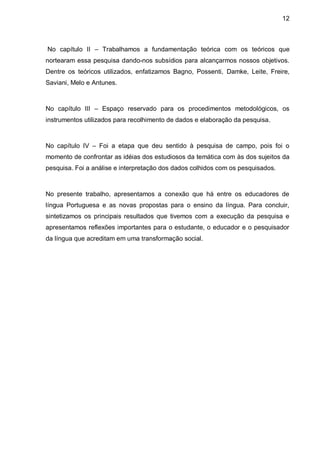 12



No capítulo II – Trabalhamos a fundamentação teórica com os teóricos que
nortearam essa pesquisa dando-nos subsídios para alcançarmos nossos objetivos.
Dentre os teóricos utilizados, enfatizamos Bagno, Possenti, Damke, Leite, Freire,
Saviani, Melo e Antunes.



No capítulo III – Espaço reservado para os procedimentos metodológicos, os
instrumentos utilizados para recolhimento de dados e elaboração da pesquisa.



No capítulo IV – Foi a etapa que deu sentido à pesquisa de campo, pois foi o
momento de confrontar as idéias dos estudiosos da temática com às dos sujeitos da
pesquisa. Foi a análise e interpretação dos dados colhidos com os pesquisados.



No presente trabalho, apresentamos a conexão que há entre os educadores de
língua Portuguesa e as novas propostas para o ensino da língua. Para concluir,
sintetizamos os principais resultados que tivemos com a execução da pesquisa e
apresentamos reflexões importantes para o estudante, o educador e o pesquisador
da língua que acreditam em uma transformação social.
 