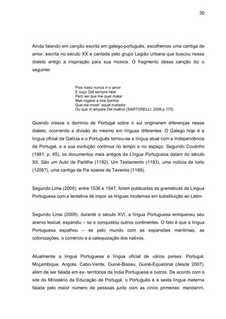 30




Ainda falando em canção escrita em galego-português, escolhemos uma cantiga de
amor, escrita no século XX e cantada pelo grupo Legião Urbana que buscou nesse
dialeto antigo a inspiração para sua música. O fragmento dessa canção diz o
seguinte:


                    Pois nasci nunca vi o amor
                    E ouço Del sempre falar
                    Pero sei que me quer matar
                    Mas rogarei a mia Senhor
                    Que me mostr’ aquel matador
                    Ou que m’ampare Del melhor (SARTORELLI, 2008,p.175)


Quando cresce o domínio de Portugal sobre o sul originaram diferenças nesse
dialeto, ocorrendo a divisão do mesmo em línguas diferentes: O Galego hoje é a
língua oficial da Galícia e o Português tornou-se a língua atual com a Independência
de Portugal, e a sua evolução continua no tempo e no espaço. Segundo Coutinho
(1981, p. 65), os documentos mais antigos da Língua Portuguesa datam do século
XII. São um Auto de Partilha (1192), Um Testamento (1193), uma notícia de torto
(1206?), uma cantiga de Pai soares de Taveirós (1189).



Segundo Lima (2009), entre 1536 e 1547, foram publicadas as gramáticas de Língua
Portuguesa com a tentativa de impor as línguas modernas em substituição ao Latim.



Segundo Lima (2009), durante o século XVI, a língua Portuguesa enriqueceu seu
acervo lexical, expandiu – se e conquistou outros continentes. O fato é que a língua
Portuguesa espalhou – se pelo mundo com as expansões marítimas, as
colonizações, o comércio e a catequização dos nativos.



Atualmente a língua Portuguesa é língua oficial de vários países: Portugal,
Moçambique, Angola, Cabo-Verde, Guiné-Bissau, Guiné-Equatorial (desde 2007).
além de ser falada em ex- territórios da Índia Portuguesa e outros. De acordo com o
site do Ministério da Educação de Portugal, o Português é a sexta língua materna
falada pelo maior número de pessoas junto com as cinco primeiras: mandarim,
 