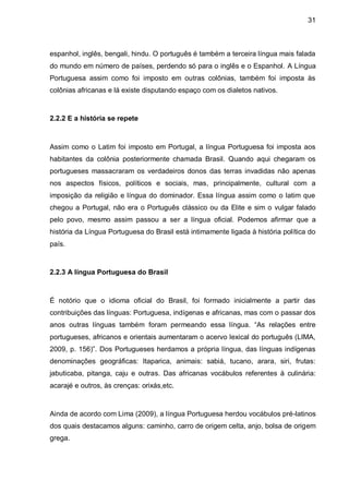 31



espanhol, inglês, bengali, hindu. O português é também a terceira língua mais falada
do mundo em número de países, perdendo só para o inglês e o Espanhol. A Língua
Portuguesa assim como foi imposto em outras colônias, também foi imposta às
colônias africanas e lá existe disputando espaço com os dialetos nativos.



2.2.2 E a história se repete



Assim como o Latim foi imposto em Portugal, a língua Portuguesa foi imposta aos
habitantes da colônia posteriormente chamada Brasil. Quando aqui chegaram os
portugueses massacraram os verdadeiros donos das terras invadidas não apenas
nos aspectos físicos, políticos e sociais, mas, principalmente, cultural com a
imposição da religião e língua do dominador. Essa língua assim como o latim que
chegou a Portugal, não era o Português clássico ou da Elite e sim o vulgar falado
pelo povo, mesmo assim passou a ser a língua oficial. Podemos afirmar que a
história da Língua Portuguesa do Brasil está intimamente ligada à história política do
país.



2.2.3 A língua Portuguesa do Brasil



É notório que o idioma oficial do Brasil, foi formado inicialmente a partir das
contribuições das línguas: Portuguesa, indígenas e africanas, mas com o passar dos
anos outras línguas também foram permeando essa língua. “As relações entre
portugueses, africanos e orientais aumentaram o acervo lexical do português (LIMA,
2009, p. 156)”. Dos Portugueses herdamos a própria língua, das línguas indígenas
denominações geográficas: Itaparica, animais: sabiá, tucano, arara, siri, frutas:
jabuticaba, pitanga, caju e outras. Das africanas vocábulos referentes à culinária:
acarajé e outros, às crenças: orixás,etc.



Ainda de acordo com Lima (2009), a língua Portuguesa herdou vocábulos pré-latinos
dos quais destacamos alguns: caminho, carro de origem celta, anjo, bolsa de origem
grega.
 
