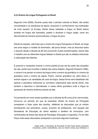 32



2.2.4 Ensino da Língua Portuguesa no Brasil


Segundo Lima (2009), Durante quase todo o período colonial no Brasil, não existia
Universidade e os estudiosos da época, buscavam o conhecimento nas instituições
de nível superior na Europa. Diante dessa realidade a língua no Brasil estava
dividida em língua dos bacharéis, padres e doutores e língua vulgar, como era
denominada de maneira preconceituosa, a língua do povo.



Diante do exposto, vale frisar que o ensino da Língua Portuguesa no Brasil, ao longo
dos anos seguiu o modelo do dominador, até pouco tempo, mas os discursos sobre
o assunto desde a década de 80 tem promovido muitas transformações, dentre elas
o trabalho com as diferentes línguas faladas no Brasil que são os dialetos enfocando
a valorização dos falantes.



É possível e necessário ensinar a norma padrão já que ela faz parte das situações
da vida, porém sem humilhar o falante dos outros dialetos. Segundo Possenti (1996),
o comum é se pensar no ensino da língua como o ensino da gramática e o ensino da
gramática como o ensino de regras. Porém, ensinar gramática vai, além disso, é
ensinar regras e as variedades de usos da língua. Dessa forma será trabalhada não
apenas a gramática tradicional ou normativa responsável pela escrita oficial, mas
também a descritiva e internalizada, é nessa última gramática onde a língua se
apresenta de maneira dinâmica através da fala.



Foi pensando em rever essas questões que a década de 80 como já foi mencionada,
tornou-se um período em que as propostas oficiais do ensino de Português
começaram a fazer parte dos escritos, refletindo as discussões que já vinham
acontecendo nos seminários, cursos, encontro de professores, com equipes das
Secretarias de Educação de vários estados e também de municípios, com
contribuições de textos das áreas de Psicologia, Educação e Linguística. Foi em São
Paulo onde essas discussões começaram a provocar algumas mudanças.


                     ... desde então, a Secretaria de Educação de São Paulo adotou propostas
                     inovadoras, porém contraditórias, pois ao mesmo tempo que enfatizava o
 