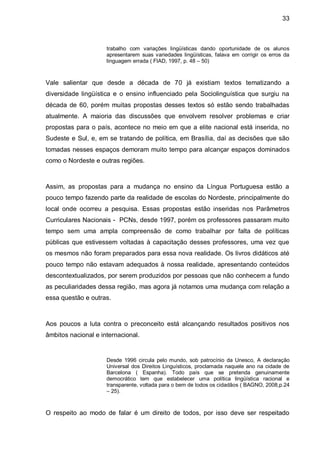 33



                     trabalho com variações lingüísticas dando oportunidade de os alunos
                     apresentarem suas variedades lingüísticas, falava em corrigir os erros da
                     linguagem errada ( FIAD, 1997, p. 48 – 50)



Vale salientar que desde a década de 70 já existiam textos tematizando a
diversidade lingüística e o ensino influenciado pela Sociolinguística que surgiu na
década de 60, porém muitas propostas desses textos só estão sendo trabalhadas
atualmente. A maioria das discussões que envolvem resolver problemas e criar
propostas para o país, acontece no meio em que a elite nacional está inserida, no
Sudeste e Sul, e, em se tratando de política, em Brasília, daí as decisões que são
tomadas nesses espaços demoram muito tempo para alcançar espaços dominados
como o Nordeste e outras regiões.



Assim, as propostas para a mudança no ensino da Língua Portuguesa estão a
pouco tempo fazendo parte da realidade de escolas do Nordeste, principalmente do
local onde ocorreu a pesquisa. Essas propostas estão inseridas nos Parâmetros
Curriculares Nacionais - PCNs, desde 1997, porém os professores passaram muito
tempo sem uma ampla compreensão de como trabalhar por falta de políticas
públicas que estivessem voltadas à capacitação desses professores, uma vez que
os mesmos não foram preparados para essa nova realidade. Os livros didáticos até
pouco tempo não estavam adequados à nossa realidade, apresentando conteúdos
descontextualizados, por serem produzidos por pessoas que não conhecem a fundo
as peculiaridades dessa região, mas agora já notamos uma mudança com relação a
essa questão e outras.



Aos poucos a luta contra o preconceito está alcançando resultados positivos nos
âmbitos nacional e internacional.


                     Desde 1996 circula pelo mundo, sob patrocínio da Unesco, A declaração
                     Universal dos Direitos Linguísticos, proclamada naquele ano na cidade de
                     Barcelona ( Espanha). Todo país que se pretenda genuinamente
                     democrático tem que estabelecer uma política lingüística racional e
                     transparente, voltada para o bem de todos os cidadãos ( BAGNO, 2008,p.24
                     – 25).



O respeito ao modo de falar é um direito de todos, por isso deve ser respeitado
 