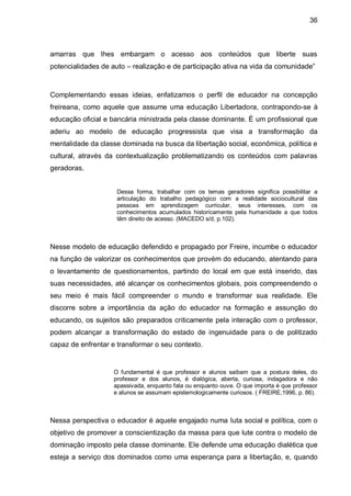 36



amarras que lhes embargam o acesso aos conteúdos que liberte suas
potencialidades de auto – realização e de participação ativa na vida da comunidade”



Complementando essas ideias, enfatizamos o perfil de educador na concepção
freireana, como aquele que assume uma educação Libertadora, contrapondo-se à
educação oficial e bancária ministrada pela classe dominante. É um profissional que
aderiu ao modelo de educação progressista que visa a transformação da
mentalidade da classe dominada na busca da libertação social, econômica, política e
cultural, através da contextualização problematizando os conteúdos com palavras
geradoras.


                     Dessa forma, trabalhar com os temas geradores significa possibilitar a
                     articulação do trabalho pedagógico com a realidade sociocultural das
                     pessoas em aprendizagem curricular, seus interesses, com os
                     conhecimentos acumulados historicamente pela humanidade a que todos
                     têm direito de acesso. (MACEDO s/d, p.102).



Nesse modelo de educação defendido e propagado por Freire, incumbe o educador
na função de valorizar os conhecimentos que provém do educando, atentando para
o levantamento de questionamentos, partindo do local em que está inserido, das
suas necessidades, até alcançar os conhecimentos globais, pois compreendendo o
seu meio é mais fácil compreender o mundo e transformar sua realidade. Ele
discorre sobre a importância da ação do educador na formação e assunção do
educando, os sujeitos são preparados criticamente pela interação com o professor,
podem alcançar a transformação do estado de ingenuidade para o de politizado
capaz de enfrentar e transformar o seu contexto.


                    O fundamental é que professor e alunos saibam que a postura deles, do
                    professor e dos alunos, é dialógica, aberta, curiosa, indagadora e não
                    apassivada, enquanto fala ou enquanto ouve. O que importa é que professor
                    e alunos se assumam epistemologicamente curiosos. ( FREIRE,1996, p. 86).



Nessa perspectiva o educador é aquele engajado numa luta social e política, com o
objetivo de promover a conscientização da massa para que lute contra o modelo de
dominação imposto pela classe dominante. Ele defende uma educação dialética que
esteja a serviço dos dominados como uma esperança para a libertação, e, quando
 