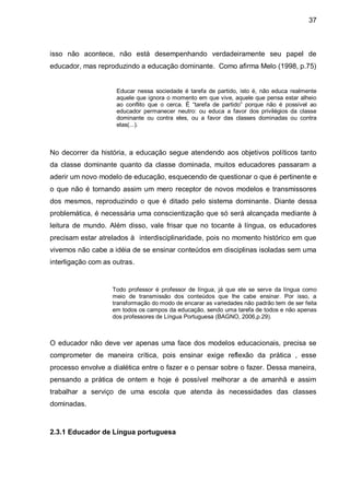 37



isso não acontece, não está desempenhando verdadeiramente seu papel de
educador, mas reproduzindo a educação dominante. Como afirma Melo (1998, p.75)


                     Educar nessa sociedade é tarefa de partido, isto é, não educa realmente
                     aquele que ignora o momento em que vive, aquele que pensa estar alheio
                     ao conflito que o cerca. É “tarefa de partido” porque não é possível ao
                     educador permanecer neutro: ou educa a favor dos privilégios da classe
                     dominante ou contra eles, ou a favor das classes dominadas ou contra
                     elas(...).



No decorrer da história, a educação segue atendendo aos objetivos políticos tanto
da classe dominante quanto da classe dominada, muitos educadores passaram a
aderir um novo modelo de educação, esquecendo de questionar o que é pertinente e
o que não é tornando assim um mero receptor de novos modelos e transmissores
dos mesmos, reproduzindo o que é ditado pelo sistema dominante. Diante dessa
problemática, é necessária uma conscientização que só será alcançada mediante à
leitura de mundo. Além disso, vale frisar que no tocante à língua, os educadores
precisam estar atrelados à interdisciplinaridade, pois no momento histórico em que
vivemos não cabe a idéia de se ensinar conteúdos em disciplinas isoladas sem uma
interligação com as outras.


                    Todo professor é professor de língua, já que ele se serve da língua como
                    meio de transmissão dos conteúdos que lhe cabe ensinar. Por isso, a
                    transformação do modo de encarar as variedades não padrão tem de ser feita
                    em todos os campos da educação, sendo uma tarefa de todos e não apenas
                    dos professores de Língua Portuguesa (BAGNO, 2006,p.29).



O educador não deve ver apenas uma face dos modelos educacionais, precisa se
comprometer de maneira crítica, pois ensinar exige reflexão da prática , esse
processo envolve a dialética entre o fazer e o pensar sobre o fazer. Dessa maneira,
pensando a prática de ontem e hoje é possível melhorar a de amanhã e assim
trabalhar a serviço de uma escola que atenda às necessidades das classes
dominadas.



2.3.1 Educador de Língua portuguesa
 