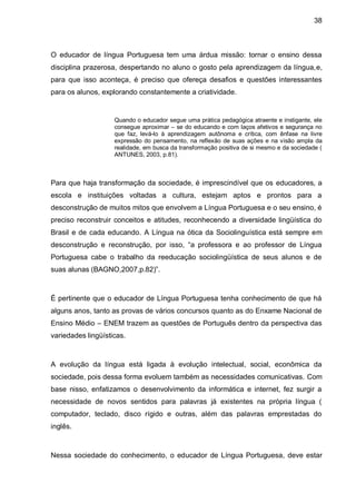 38



O educador de língua Portuguesa tem uma árdua missão: tornar o ensino dessa
disciplina prazerosa, despertando no aluno o gosto pela aprendizagem da língua,e,
para que isso aconteça, é preciso que ofereça desafios e questões interessantes
para os alunos, explorando constantemente a criatividade.


                    Quando o educador segue uma prática pedagógica atraente e instigante, ele
                    consegue aproximar – se do educando e com laços afetivos e segurança no
                    que faz, levá-lo à aprendizagem autônoma e crítica, com ênfase na livre
                    expressão do pensamento, na reflexão de suas ações e na visão ampla da
                    realidade, em busca da transformação positiva de si mesmo e da sociedade (
                    ANTUNES, 2003, p.81).



Para que haja transformação da sociedade, é imprescindível que os educadores, a
escola e instituições voltadas a cultura, estejam aptos e prontos para a
desconstrução de muitos mitos que envolvem a Língua Portuguesa e o seu ensino, é
preciso reconstruir conceitos e atitudes, reconhecendo a diversidade lingüística do
Brasil e de cada educando. A Língua na ótica da Sociolinguística está sempre em
desconstrução e reconstrução, por isso, “a professora e ao professor de Língua
Portuguesa cabe o trabalho da reeducação sociolingüística de seus alunos e de
suas alunas (BAGNO,2007,p.82)”.



É pertinente que o educador de Língua Portuguesa tenha conhecimento de que há
alguns anos, tanto as provas de vários concursos quanto as do Enxame Nacional de
Ensino Médio – ENEM trazem as questões de Português dentro da perspectiva das
variedades lingüísticas.



A evolução da língua está ligada à evolução intelectual, social, econômica da
sociedade, pois dessa forma evoluem também as necessidades comunicativas. Com
base nisso, enfatizamos o desenvolvimento da informática e internet, fez surgir a
necessidade de novos sentidos para palavras já existentes na própria língua (
computador, teclado, disco rígido e outras, além das palavras emprestadas do
inglês.



Nessa sociedade do conhecimento, o educador de Língua Portuguesa, deve estar
 