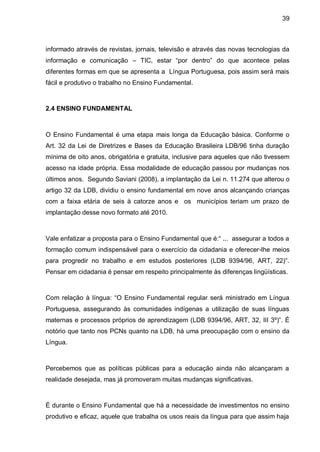 39



informado através de revistas, jornais, televisão e através das novas tecnologias da
informação e comunicação – TIC, estar “por dentro” do que acontece pelas
diferentes formas em que se apresenta a Língua Portuguesa, pois assim será mais
fácil e produtivo o trabalho no Ensino Fundamental.



2.4 ENSINO FUNDAMENTAL



O Ensino Fundamental é uma etapa mais longa da Educação básica. Conforme o
Art. 32 da Lei de Diretrizes e Bases da Educação Brasileira LDB/96 tinha duração
mínima de oito anos, obrigatória e gratuita, inclusive para aqueles que não tivessem
acesso na idade própria. Essa modalidade de educação passou por mudanças nos
últimos anos. Segundo Saviani (2008), a implantação da Lei n. 11.274 que alterou o
artigo 32 da LDB, dividiu o ensino fundamental em nove anos alcançando crianças
com a faixa etária de seis à catorze anos e os municípios teriam um prazo de
implantação desse novo formato até 2010.



Vale enfatizar a proposta para o Ensino Fundamental que é:“ ... assegurar a todos a
formação comum indispensável para o exercício da cidadania e oferecer-lhe meios
para progredir no trabalho e em estudos posteriores (LDB 9394/96, ART, 22)”.
Pensar em cidadania é pensar em respeito principalmente às diferenças lingüísticas.



Com relação à língua: “O Ensino Fundamental regular será ministrado em Língua
Portuguesa, assegurando às comunidades indígenas a utilização de suas línguas
maternas e processos próprios de aprendizagem (LDB 9394/96, ART, 32, III 3º)”. É
notório que tanto nos PCNs quanto na LDB, há uma preocupação com o ensino da
Língua.



Percebemos que as políticas públicas para a educação ainda não alcançaram a
realidade desejada, mas já promoveram muitas mudanças significativas.



É durante o Ensino Fundamental que há a necessidade de investimentos no ensino
produtivo e eficaz, aquele que trabalha os usos reais da língua para que assim haja
 