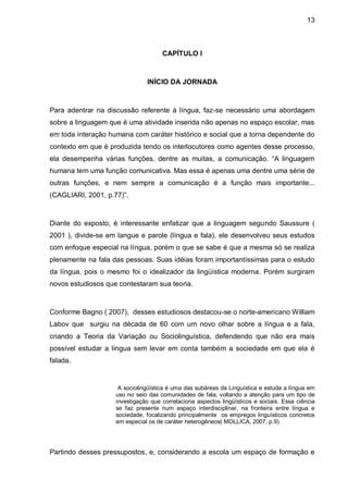 13



                                     CAPÍTULO I



                               INÍCIO DA JORNADA



Para adentrar na discussão referente à língua, faz-se necessário uma abordagem
sobre a linguagem que é uma atividade inserida não apenas no espaço escolar, mas
em toda interação humana com caráter histórico e social que a torna dependente do
contexto em que é produzida tendo os interlocutores como agentes desse processo,
ela desempenha várias funções, dentre as muitas, a comunicação. “A linguagem
humana tem uma função comunicativa. Mas essa é apenas uma dentre uma série de
outras funções, e nem sempre a comunicação é a função mais importante...
(CAGLIARI, 2001, p.77)”.



Diante do exposto, é interessante enfatizar que a linguagem segundo Saussure (
2001 ), divide-se em langue e parole (língua e fala), ele desenvolveu seus estudos
com enfoque especial na língua, porém o que se sabe é que a mesma só se realiza
plenamente na fala das pessoas. Suas idéias foram importantíssimas para o estudo
da língua, pois o mesmo foi o idealizador da lingüística moderna. Porém surgiram
novos estudiosos que contestaram sua teoria.



Conforme Bagno ( 2007), desses estudiosos destacou-se o norte-americano William
Labov que surgiu na década de 60 com um novo olhar sobre a língua e a fala,
criando a Teoria da Variação ou Sociolinguística, defendendo que não era mais
possível estudar a língua sem levar em conta também a sociedade em que ela é
falada.


                     A sociolingüística é uma das subáreas da Linguística e estuda a língua em
                    uso no seio das comunidades de fala, voltando a atenção para um tipo de
                    investigação que correlaciona aspectos lingüísticos e sociais. Essa ciência
                    se faz presente num espaço interdisciplinar, na fronteira entre língua e
                    sociedade, focalizando principalmente os empregos linguísticos concretos
                    em especial os de caráter heterogêneos( MOLLICA, 2007, p.9).




Partindo desses pressupostos, e, considerando a escola um espaço de formação e
 