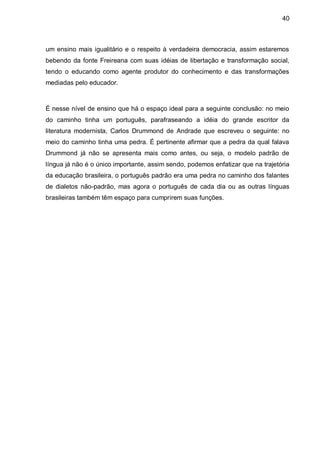 40



um ensino mais igualitário e o respeito à verdadeira democracia, assim estaremos
bebendo da fonte Freireana com suas idéias de libertação e transformação social,
tendo o educando como agente produtor do conhecimento e das transformações
mediadas pelo educador.



É nesse nível de ensino que há o espaço ideal para a seguinte conclusão: no meio
do caminho tinha um português, parafraseando a idéia do grande escritor da
literatura modernista, Carlos Drummond de Andrade que escreveu o seguinte: no
meio do caminho tinha uma pedra. É pertinente afirmar que a pedra da qual falava
Drummond já não se apresenta mais como antes, ou seja, o modelo padrão de
língua já não é o único importante, assim sendo, podemos enfatizar que na trajetória
da educação brasileira, o português padrão era uma pedra no caminho dos falantes
de dialetos não-padrão, mas agora o português de cada dia ou as outras línguas
brasileiras também têm espaço para cumprirem suas funções.
 