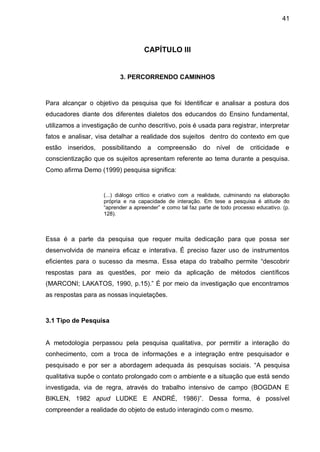 41



                                     CAPÍTULO III


                          3. PERCORRENDO CAMINHOS



Para alcançar o objetivo da pesquisa que foi Identificar e analisar a postura dos
educadores diante dos diferentes dialetos dos educandos do Ensino fundamental,
utilizamos a investigação de cunho descritivo, pois é usada para registrar, interpretar
fatos e analisar, visa detalhar a realidade dos sujeitos dentro do contexto em que
estão inseridos,    possibilitando   a   compreensão        do nível     de    criticidade   e
conscientização que os sujeitos apresentam referente ao tema durante a pesquisa.
Como afirma Demo (1999) pesquisa significa:


                    (...) diálogo crítico e criativo com a realidade, culminando na elaboração
                    própria e na capacidade de interação. Em tese a pesquisa é atitude do
                    “aprender a apreender” e como tal faz parte de todo processo educativo. (p.
                    128).



Essa é a parte da pesquisa que requer muita dedicação para que possa ser
desenvolvida de maneira eficaz e interativa. É preciso fazer uso de instrumentos
eficientes para o sucesso da mesma. Essa etapa do trabalho permite “descobrir
respostas para as questões, por meio da aplicação de métodos científicos
(MARCONI; LAKATOS, 1990, p.15).” É por meio da investigação que encontramos
as respostas para as nossas inquietações.



3.1 Tipo de Pesquisa


A metodologia perpassou pela pesquisa qualitativa, por permitir a interação do
conhecimento, com a troca de informações e a integração entre pesquisador e
pesquisado e por ser a abordagem adequada às pesquisas sociais. “A pesquisa
qualitativa supõe o contato prolongado com o ambiente e a situação que está sendo
investigada, via de regra, através do trabalho intensivo de campo (BOGDAN E
BIKLEN, 1982 apud LUDKE E ANDRÉ, 1986)”. Dessa forma, é possível
compreender a realidade do objeto de estudo interagindo com o mesmo.
 