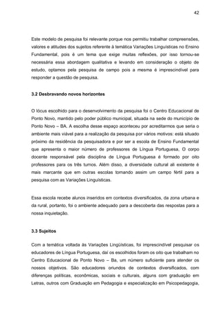 42




Este modelo de pesquisa foi relevante porque nos permitiu trabalhar compreensões,
valores e atitudes dos sujeitos referente à temática Variações Linguísticas no Ensino
Fundamental, pois é um tema que exige muitas reflexões, por isso tornou-se
necessária essa abordagem qualitativa e levando em consideração o objeto de
estudo, optamos pela pesquisa de campo pois a mesma é imprescindível para
responder a questão de pesquisa.


3.2 Desbravando novos horizontes


O lócus escolhido para o desenvolvimento da pesquisa foi o Centro Educacional de
Ponto Novo, mantido pelo poder público municipal, situada na sede do município de
Ponto Novo – BA. A escolha desse espaço aconteceu por acreditarmos que seria o
ambiente mais viável para a realização da pesquisa por vários motivos: está situado
próximo da residência da pesquisadora e por ser a escola de Ensino Fundamental
que apresenta o maior número de professores de Língua Portuguesa, O corpo
docente responsável pela disciplina de Língua Portuguesa é formado por oito
professores para os três turnos. Além disso, a diversidade cultural ali existente é
mais marcante que em outras escolas tornando assim um campo fértil para a
pesquisa com as Variações Linguísticas.



Essa escola recebe alunos inseridos em contextos diversificados, da zona urbana e
da rural, portanto, foi o ambiente adequado para a descoberta das respostas para a
nossa inquietação.



3.3 Sujeitos


Com a temática voltada às Variações Lingüísticas, foi imprescindível pesquisar os
educadores de Língua Portuguesa, daí os escolhidos foram os oito que trabalham no
Centro Educacional de Ponto Novo – Ba, um número suficiente para atender os
nossos objetivos. São educadores oriundos de contextos diversificados, com
diferenças políticas, econômicas, sociais e culturais, alguns com graduação em
Letras, outros com Graduação em Pedagogia e especialização em Psicopedagogia,
 