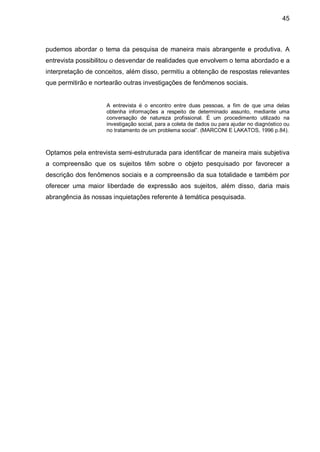 45



pudemos abordar o tema da pesquisa de maneira mais abrangente e produtiva. A
entrevista possibilitou o desvendar de realidades que envolvem o tema abordado e a
interpretação de conceitos, além disso, permitiu a obtenção de respostas relevantes
que permitirão e nortearão outras investigações de fenômenos sociais.


                    A entrevista é o encontro entre duas pessoas, a fim de que uma delas
                    obtenha informações a respeito de determinado assunto, mediante uma
                    conversação de natureza profissional. É um procedimento utilizado na
                    investigação social, para a coleta de dados ou para ajudar no diagnóstico ou
                    no tratamento de um problema social”. (MARCONI E LAKATOS, 1996 p.84).



Optamos pela entrevista semi-estruturada para identificar de maneira mais subjetiva
a compreensão que os sujeitos têm sobre o objeto pesquisado por favorecer a
descrição dos fenômenos sociais e a compreensão da sua totalidade e também por
oferecer uma maior liberdade de expressão aos sujeitos, além disso, daria mais
abrangência às nossas inquietações referente à temática pesquisada.
 