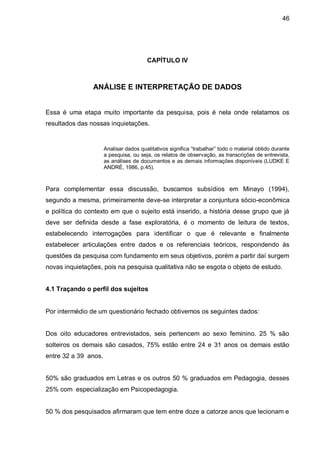 46




                                        CAPÍTULO IV



                ANÁLISE E INTERPRETAÇÃO DE DADOS


Essa é uma etapa muito importante da pesquisa, pois é nela onde relatamos os
resultados das nossas inquietações.


                      Analisar dados qualitativos significa “trabalhar” todo o material obtido durante
                      a pesquisa, ou seja, os relatos de observação, as transcrições de entrevista,
                      as análises de documentos e as demais informações disponíveis (LUDKE E
                      ANDRÉ, 1986, p.45).



Para complementar essa discussão, buscamos subsídios em Minayo (1994),
segundo a mesma, primeiramente deve-se interpretar a conjuntura sócio-econômica
e política do contexto em que o sujeito está inserido, a história desse grupo que já
deve ser definida desde a fase exploratória, é o momento de leitura de textos,
estabelecendo interrogações para identificar o que é relevante e finalmente
estabelecer articulações entre dados e os referenciais teóricos, respondendo ás
questões da pesquisa com fundamento em seus objetivos, porém a partir daí surgem
novas inquietações, pois na pesquisa qualitativa não se esgota o objeto de estudo.


4.1 Traçando o perfil dos sujeitos


Por intermédio de um questionário fechado obtivemos os seguintes dados:


Dos oito educadores entrevistados, seis pertencem ao sexo feminino. 25 % são
solteiros os demais são casados, 75% estão entre 24 e 31 anos os demais estão
entre 32 a 39 anos.


50% são graduados em Letras e os outros 50 % graduados em Pedagogia, desses
25% com especialização em Psicopedagogia.


50 % dos pesquisados afirmaram que tem entre doze a catorze anos que lecionam e
 