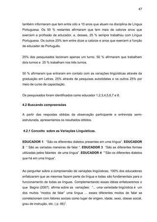 47



também informaram que tem entre oito a 10 anos que atuam na disciplina de Língua
Portuguesa. Os 50 % restantes afirmaram que tem mais de catorze anos que
exercem a profissão de educador, e, desses, 25 % sempre trabalhou com Língua
Portuguesa. Os outros 25% tem entre doze a catorze e anos que exercem a função
de educador de Português.


25% dos pesquisados lecionam apenas um turno. 50 % afirmaram que trabalham
dois turnos e 25 % trabalham nos três turnos.


50 % afirmaram que entraram em contato com as variações lingüísticas através da
graduação em Letras, 25% através de pesquisas autodidatas e os outros 25% por
meio de curso de capacitação.


Os pesquisados foram identificados como educador 1,2,3,4,5,6,7 e 8.


4.2 Buscando compreensões


A partir das respostas obtidas da observação participante e entrevista semi-
estruturada, apresentamos os resultados obtidos.


4.2.1 Conceito sobre as Variações Linguísticas.


EDUCADOR 1: “São os diferentes dialetos presentes em uma língua”. EDUCADOR
2 “ São as variadas maneiras de falar “. EDUCADOR 3 “São as diferentes formas
utilizadas pelos falantes de uma língua” .EDUCADOR 4 ““São os diferentes dialetos
que há em uma língua”.



Ao perguntar sobre a compreensão de variações lingüísticas, 100% dos educadores
enfatizaram que as mesmas fazem parte da língua e todas são fundamentais para o
funcionamento de todas as línguas. Complementando essas idéias enfatizaremos o
que Bagno (2007) afirma sobre as variações: “... uma variedade lingüística é um
dos muitos “modos de falar” uma língua ... esses diferentes modos de falar se
correlacionam com fatores sociais como lugar de origem, idade, sexo, classe social,
grau de instrução, etc. ( p. 46)”.
 