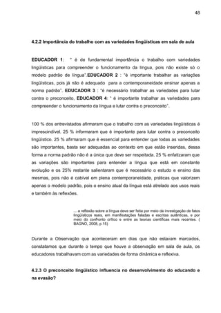 48




4.2.2 Importância do trabalho com as variedades lingüísticas em sala de aula



EDUCADOR 1:        “ é de fundamental importância o trabalho com variedades
lingüísticas para compreender o funcionamento da língua, pois não existe só o
modelo padrão de língua”.EDUCADOR 2 : “é importante trabalhar as variações
lingüísticas, pois já não é adequado para a contemporaneidade ensinar apenas a
norma padrão”. EDUCADOR 3 : “é necessário trabalhar as variedades para lutar
contra o preconceito, EDUCADOR 4: “ é importante trabalhar as variedades para
compreender o funcionamento da língua e lutar contra o preconceito”.



100 % dos entrevistados afirmaram que o trabalho com as variedades lingüísticas é
imprescindível. 25 % informaram que é importante para lutar contra o preconceito
lingüístico. 25 % afirmaram que é essencial para entender que todas as variedades
são importantes, basta ser adequadas ao contexto em que estão inseridas, dessa
forma a norma padrão não é a única que deve ser respeitada. 25 % enfatizaram que
as variações são importantes para entender a língua que está em constante
evolução e os 25% restante salientaram que é necessário o estudo e ensino das
mesmas, pois não é cabível em plena contemporaneidade, práticas que valorizem
apenas o modelo padrão, pois o ensino atual da língua está atrelado aos usos reais
e também às reflexões.


                    ... a reflexão sobre a língua deve ser feita por meio da investigação de fatos
                    lingüísticos reais, em manifestações faladas e escritas autênticas, e por
                    meio do confronto crítico e entre as teorias científicas mais recentes. (
                    BAGNO, 2008, p.15)



Durante a Observação que aconteceram em dias que não estavam marcados,
constatamos que durante o tempo que houve a observação em sala de aula, os
educadores trabalhavam com as variedades de forma dinâmica e reflexiva.


4.2.3 O preconceito lingüístico influencia no desenvolvimento do educando e
na evasão?
 