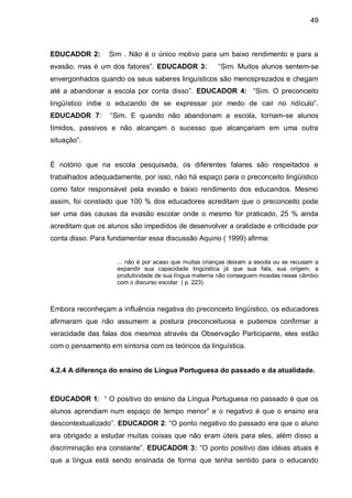 49



EDUCADOR 2:       Sim . Não é o único motivo para um baixo rendimento e para a
evasão, mas é um dos fatores”. EDUCADOR 3:             “Sim. Muitos alunos sentem-se
envergonhados quando os seus saberes linguísticos são menosprezados e chegam
até a abandonar a escola por conta disso”. EDUCADOR 4: “Sim. O preconceito
lingüístico inibe o educando de se expressar por medo de cair no ridículo”.
EDUCADOR 7:       “Sim. E quando não abandonam a escola, tornam-se alunos
tímidos, passivos e não alcançam o sucesso que alcançariam em uma outra
situação”.


É notório que na escola pesquisada, os diferentes falares são respeitados e
trabalhados adequadamente, por isso, não há espaço para o preconceito lingüístico
como fator responsável pela evasão e baixo rendimento dos educandos. Mesmo
assim, foi constado que 100 % dos educadores acreditam que o preconceito pode
ser uma das causas da evasão escolar onde o mesmo for praticado, 25 % ainda
acreditam que os alunos são impedidos de desenvolver a oralidade e criticidade por
conta disso. Para fundamentar essa discussão Aquino ( 1999) afirma:


                    ... não é por acaso que muitas crianças deixam a escola ou se recusam a
                    expandir sua capacidade lingüística já que sua fala, sua origem, a
                    produtividade de sua língua materna não conseguem moedas nesse câmbio
                    com o discurso escolar ( p. 223).



Embora reconheçam a influência negativa do preconceito lingüístico, os educadores
afirmaram que não assumem a postura preconceituosa e pudemos confirmar a
veracidade das falas dos mesmos através da Observação Participante, eles estão
com o pensamento em sintonia com os teóricos da linguística.


4.2.4 A diferença do ensino de Língua Portuguesa do passado e da atualidade.



EDUCADOR 1: “ O positivo do ensino da Língua Portuguesa no passado é que os
alunos aprendiam num espaço de tempo menor” e o negativo é que o ensino era
descontextualizado”. EDUCADOR 2: “O ponto negativo do passado era que o aluno
era obrigado a estudar muitas coisas que não eram úteis para eles, além disso a
discriminação era constante”. EDUCADOR 3: “O ponto positivo das idéias atuais é
que a língua está sendo ensinada de forma que tenha sentido para o educando
 
