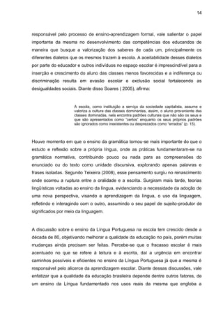 14



responsável pelo processo de ensino-aprendizagem formal, vale salientar o papel
importante da mesma no desenvolvimento das competências dos educandos de
maneira que busque a valorização dos saberes de cada um, principalmente os
diferentes dialetos que os mesmos trazem à escola. A aceitabilidade desses dialetos
por parte do educador e outros indivíduos no espaço escolar é imprescindível para a
inserção e crescimento do aluno das classes menos favorecidas e a indiferença ou
discriminação resulta em evasão escolar e exclusão social fortalecendo as
desigualdades sociais. Diante disso Soares ( 2005), afirma:


                     A escola, como instituição a serviço da sociedade capitalista, assume e
                     valoriza a cultura das classes dominantes, assim, o aluno proveniente das
                     classes dominadas, nela encontra padrões culturais que não são os seus e
                     que são apresentados como “certos” enquanto os seus próprios padrões
                     são ignorados como inexistentes ou desprezados como “errados” (p. 15).



Houve momento em que o ensino da gramática tornou-se mais importante do que o
estudo e reflexão sobre a própria língua, onde as práticas fundamentaram-se na
gramática normativa, contribuindo pouco ou nada para as compreensões do
enunciado ou do texto como unidade discursiva, explorando apenas palavras e
frases isoladas. Segundo Teixeira (2008), esse pensamento surgiu no renascimento
onde ocorreu a ruptura entre a oralidade e a escrita. Surgiram mais tarde, teorias
lingüísticas voltadas ao ensino da língua, evidenciando a necessidade da adoção de
uma nova perspectiva, visando a aprendizagem da língua, o uso da linguagem,
refletindo e interagindo com o outro, assumindo o seu papel de sujeito-produtor de
significados por meio da linguagem.



A discussão sobre o ensino da Língua Portuguesa na escola tem crescido desde a
década de 80, objetivando melhorar a qualidade da educação no país, porém muitas
mudanças ainda precisam ser feitas. Percebe-se que o fracasso escolar é mais
acentuado no que se refere à leitura e à escrita, daí a urgência em encontrar
caminhos possíveis e eficientes no ensino da Língua Portuguesa já que a mesma é
responsável pelo alicerce da aprendizagem escolar. Diante dessas discussões, vale
enfatizar que a qualidade da educação brasileira depende dentre outros fatores, de
um ensino da Língua fundamentado nos usos reais da mesma que engloba a
 