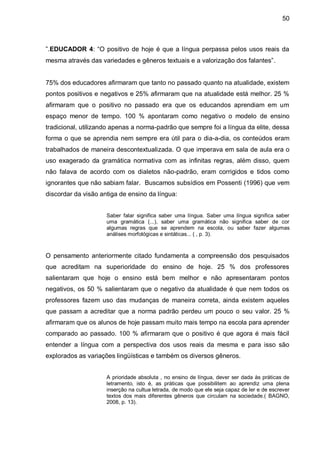50



”.EDUCADOR 4: “O positivo de hoje é que a língua perpassa pelos usos reais da
mesma através das variedades e gêneros textuais e a valorização dos falantes”.


75% dos educadores afirmaram que tanto no passado quanto na atualidade, existem
pontos positivos e negativos e 25% afirmaram que na atualidade está melhor. 25 %
afirmaram que o positivo no passado era que os educandos aprendiam em um
espaço menor de tempo. 100 % apontaram como negativo o modelo de ensino
tradicional, utilizando apenas a norma-padrão que sempre foi a língua da elite, dessa
forma o que se aprendia nem sempre era útil para o dia-a-dia, os conteúdos eram
trabalhados de maneira descontextualizada. O que imperava em sala de aula era o
uso exagerado da gramática normativa com as infinitas regras, além disso, quem
não falava de acordo com os dialetos não-padrão, eram corrigidos e tidos como
ignorantes que não sabiam falar. Buscamos subsídios em Possenti (1996) que vem
discordar da visão antiga de ensino da língua:


                     Saber falar significa saber uma língua. Saber uma língua significa saber
                     uma gramática (...), saber uma gramática não significa saber de cor
                     algumas regras que se aprendem na escola, ou saber fazer algumas
                     análises morfológicas e sintáticas... ( , p. 3).



O pensamento anteriormente citado fundamenta a compreensão dos pesquisados
que acreditam na superioridade do ensino de hoje. 25 % dos professores
salientaram que hoje o ensino está bem melhor e não apresentaram pontos
negativos, os 50 % salientaram que o negativo da atualidade é que nem todos os
professores fazem uso das mudanças de maneira correta, ainda existem aqueles
que passam a acreditar que a norma padrão perdeu um pouco o seu valor. 25 %
afirmaram que os alunos de hoje passam muito mais tempo na escola para aprender
comparado ao passado. 100 % afirmaram que o positivo é que agora é mais fácil
entender a língua com a perspectiva dos usos reais da mesma e para isso são
explorados as variações lingüísticas e também os diversos gêneros.


                     A prioridade absoluta , no ensino de língua, dever ser dada às práticas de
                     letramento, isto é, as práticas que possibilitem ao aprendiz uma plena
                     inserção na cultua letrada, de modo que ele seja capaz de ler e de escrever
                     textos dos mais diferentes gêneros que circulam na sociedade.( BAGNO,
                     2008, p. 13).
 