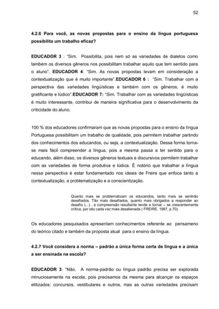 52



4.2.6 Para você, as novas propostas para o ensino da língua portuguesa
possibilita um trabalho eficaz?


EDUCADOR 3 : “Sim. Possibilita, pois nem só as variedades de dialetos como
também os diversos gêneros nos possibilitam trabalhar aquilo que tem sentido para
o aluno”. EDUCADOR 4: “Sim. As novas propostas levam em consideração a
contextualização que é muito importante”.EDUCADOR 6 : “Sim. Trabalhar com a
perspectiva das variedades lingüísticas e também com os gêneros, é muito
gratificante e lúdico”.EDUCADOR 7: “Sim. Trabalhar com as variedades lingüísticas
é muito interessante, contribui de maneira significativa para o desenvolvimento da
criticidade do aluno.



100 % dos educadores confirmaram que as novas propostas para o ensino da língua
Portuguesa possibilitam um trabalho de qualidade, pois permitem trabalhar partindo
dos conhecimentos dos educandos, ou seja, a contextualização. Dessa forma torna-
se mais fácil compreender a língua, pois a mesma passa a ter sentido para o
educando, além disso, os diversos gêneros textuais e discursivos permitem trabalhar
com as variedades de forma produtiva e lúdica. É notório que trabalhar a língua
nessa perspectiva é estar fundamentado nos ideais de Freire que enfoca tanto a
contextualização, a problematização e a conscientização.


                        Quanto mais se problematizam os educandos, tanto mais se sentirão
                        desafiados. Tão mais desafiados, quanto mais obrigados a responder ao
                        desafio (...) , a compreensão resultante tende a tornar – se crescentemente
                        crítica, por isto cada vez mais desalienada ( FREIRE, 1987, p.70).



Os educadores pesquisados apresentam conhecimentos referente ao pensameno
do teórico citado e também da proposta atual para o ensino da língua.


4.2.7 Você considera a norma – padrão a única forma certa de língua e a única
a ser ensinada na escola?


EDUCADOR 3: “Não.            A norma-padrão ou língua padrão precisa ser explorada
minuciosamente na escola, pois precisamos da mesma para alcançar os espaços
elitizados: concursos, vestibulares e outros, mas as outras variedades precisam
 