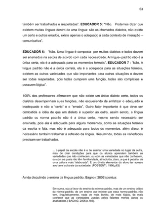 53



também ser trabalhadas e respeitadas”. EDUCADOR 5: “Não. Podemos dizer que
existem muitas línguas dentro de uma língua: são os chamados dialetos, não existe
um certo e outros errados, existe apenas o adequado a cada contexto de interação –
comunicativa”.


EDUCADOR 6:        “Não. Uma língua é composta por muitos dialetos e todos devem
ser ensinados na escola de acordo com cada necessidade. A língua- padrão não é a
única certa, ela é a adequada para os momentos formais”. EDUCADOR 7 : “Não. A
língua padrão não é a única correta, ela é a adequada para as situações formais,
existem as outras variedades que são importantes para outras situações e devem
ser todas respeitadas, pois todas cumprem uma função, todas são complexas e
possuem lógica”.


100% dos professores afirmaram que não existe um único dialeto certo, todos os
dialetos desempenham suas funções, não esquecendo de enfatizar o adequado e
inadequado e não o “certo” e o “errado”. Outro fator importante é que deve ser
combatida a idéia de que um dialeto é superior ao outro, assim sendo, a língua
padrão ou norma padrão não é a única certa, mesmo sendo necessário ser
ensinada, pois ela é adequada para alguns momentos, como as situações formais
da escrita e fala, mas não é adequada para todos os momentos, além disso, é
necessário também trabalhar a reflexão da língua. Resumindo, todas as variedades
precisam ser trabalhadas.


                     ... o papel da escola não é o de ensinar uma variedade no lugar da outra,
                     mas de criar condições para que os alunos aprendem também as
                     variedades que não conhecem, ou com as variedades que não conhecem,
                     ou com as quais não têm familiaridade, aí incluída, claro, a que é peculiar de
                     uma cultura mais “elaborada”. É um direito elementar do aluno ter acesso
                     aos bens culturais da sociedade. (POSSENTI, 1996,p83)



Ainda discutindo o ensino da língua padrão, Bagno ( 2006) pontua:


                     Em suma, sou a favor do ensino da norma-padrão, mas de um ensino crítico
                     da norma-padrão, de um ensino que mostre que essa norma-padrão, não
                     tem, linguísticamente, nada de mais bonito, de mais lógico, de mais
                     coerente que as variedades usadas pelos falantes menos cultos ou
                     analfabetos ( BAGNO, 2006,p.185).
 
