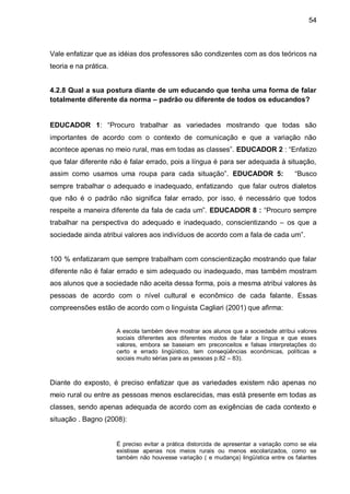 54



Vale enfatizar que as idéias dos professores são condizentes com as dos teóricos na
teoria e na prática.


4.2.8 Qual a sua postura diante de um educando que tenha uma forma de falar
totalmente diferente da norma – padrão ou diferente de todos os educandos?


EDUCADOR 1: “Procuro trabalhar as variedades mostrando que todas são
importantes de acordo com o contexto de comunicação e que a variação não
acontece apenas no meio rural, mas em todas as classes”. EDUCADOR 2 : “Enfatizo
que falar diferente não é falar errado, pois a língua é para ser adequada à situação,
assim como usamos uma roupa para cada situação”. EDUCADOR 5:                            “Busco
sempre trabalhar o adequado e inadequado, enfatizando que falar outros dialetos
que não é o padrão não significa falar errado, por isso, é necessário que todos
respeite a maneira diferente da fala de cada um”. EDUCADOR 8 : “Procuro sempre
trabalhar na perspectiva do adequado e inadequado, conscientizando – os que a
sociedade ainda atribui valores aos indivíduos de acordo com a fala de cada um”.


100 % enfatizaram que sempre trabalham com conscientização mostrando que falar
diferente não é falar errado e sim adequado ou inadequado, mas também mostram
aos alunos que a sociedade não aceita dessa forma, pois a mesma atribui valores às
pessoas de acordo com o nível cultural e econômico de cada falante. Essas
compreensões estão de acordo com o linguista Cagliari (2001) que afirma:


                       A escola também deve mostrar aos alunos que a sociedade atribui valores
                       sociais diferentes aos diferentes modos de falar a língua e que esses
                       valores, embora se baseiam em preconceitos e falsas interpretações do
                       certo e errado lingüístico, tem conseqüências econômicas, políticas e
                       sociais muito sérias para as pessoas p.82 – 83).



Diante do exposto, é preciso enfatizar que as variedades existem não apenas no
meio rural ou entre as pessoas menos esclarecidas, mas está presente em todas as
classes, sendo apenas adequada de acordo com as exigências de cada contexto e
situação . Bagno (2008):


                       É preciso evitar a prática distorcida de apresentar a variação como se ela
                       existisse apenas nos meios rurais ou menos escolarizados, como se
                       também não houvesse variação ( e mudança) lingüística entre os falantes
 