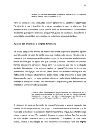 55



                     urbanos, socialmente prestigiados e altamente escolarizados, inclusive nos
                     gêneros escritos mais monitorados (p.16).



Para os resultados das entrevistas fossem comprovados, utilizamos Observação
Participante e por intermédio da mesma, percebemos que os discursos dos
professores são condizentes com a prática, além de apresentarem o conhecimento
das teorias que regem o ensino da Língua Portuguesa na atualidade, dessa forma a
comunidade estudantil só tem a ganhar e o restante da sociedade também.



A pranta dos brasileiros e o ingrês de Camões



Na escola pesquisada, mesmo de maneira rara ainda foi possível encontrar alguém
que fale pranta no lugar de planta, isso para muitos pode parecer ridículo, mas a
verdade é que essa pessoa está usando a língua da forma que era usada há muito
tempo em Portugal, na época em que Camões ( escritor renomado do período
literário Classicismo português) falava com r as palavras que hoje no português
brasileiro falamos com l, ele seguia o modelo de Língua Portuguesa da época que
apresentava forte ligação com o Latim, dessa forma, também era usado ingrês e não
inglês como é utilizado atualmente no Brasil, nesse tempo era correto e fazia parte
da norma culta usar o r no lugar que hoje utilizamos l. pela fato de toda língua variar
no tempo e no espaço, ocorreu uma mudança na Língua Portuguesa denominada de
rotacismo. Como afirma Bagno (2006):


                     Existe na língua Portuguesa uma tendência natural em transformar R em L
                     dos encontros consonantais, e o fenômeno tem até um nome complicado:
                     rotacismo (... ) o que era l em latim (...) permaneceu L em francês e em
                     espanhol, mas em Português transformou – se em R... (p.46)



O rotacismo fez parte da formação da Língua Portuguesa e ainda é marcante nas
classes sociais estigmatizadas, daí surgiu o preconceito contra os falantes que às
vezes são tachados de incapazes de falar corretamente a língua. Esse fenômeno já
estava presente na obra “Os Lusíadas” do poeta português Luís de Camões, escrita
há muito tempo, durante o período do Classicismo. O fragmento da obra citada
abaixo, enfatiza a rotacização do l nos encontros consonantais. “Era este Ingrês
 