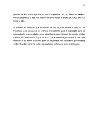 56



potente( VI, 46). Onde o profeta jaz, que a lei pubrica ( VII, 34). Doenças, frechas,
trovões ardentes ( X, 46). Nas ilhas de maldivas nasce a pranta (X, 136).( BAGNO,
2008, p. 45)”.


O episódio do rotacismo que aconteceu na sala de aula durante a pesquisa, foi
trabalhado pela educadora de maneira interessante, pois a explicação para os
educandos foi uma novidade e criou situações de aprendizagem de maneira criativa
e lúdica. É trabalhando a língua do aluno que a aprendizagem acontece com mais
facilidade e de forma prazerosa para os educandos. Os educadores pesquisados
estão trilhando o caminho certo e os resultados certamente serão gratificantes.
 