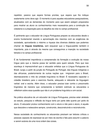 58



repetidor, passivo que espera formas prontas, que espera que lhe indique
exatamente como deve agir. O momento é para aqueles educadores-pesquisadores,
atualizados com as demandas do momento para que assim estejam preparados
para mostrar ao aluno os conhecimentos mais necessários para a construção da
cidadania e a preparação para os desafios da vida no campo profissional.


É pertinente que o educador de Língua Portuguesa prepare os educandos desde o
ensino fundamental visando a aproximação dos mesmos com as exigências da
sociedade, aproveitando o máximo a riqueza dos diversos dialetos que podemos
chamar de línguas brasileiras, sem esquecer que a língua-padrão também é
importante, pois é através da mesma que conseguimos a inserção na sociedade
letrada e no campo profissional.


É de fundamental importância a compreensão da formação e evolução da nossa
língua para que a mesma possa ter sentido para quem estuda. Para que isso
aconteça é imprescindível que o educador enfatize que a Língua Portuguesa do
Brasil, surgiu a partir da junção do Português de Portugal, das línguas indígenas e
das africanas, posteriormente de outras nações que        imigraram para o Brasil,
desmascarando o mito da unidade linguística no Brasil. É necessário capacitar o
cidadão brasileiro para o exercício fluente, adequado e relevante da linguagem
verbal: oral e escrita. Além disso, o educador precisa lutar contra o preconceito
lingüístico de maneira que compreenda e também estimule os educandos a
refletirem sobre essa questão que não é um problema linguístico e sim social.


Na prática educativa de um educador de Língua Portuguesa, precisa estar atrelada
ao estudo, pesquisa e reflexão da língua tanto por parte dele quanto por parte do
aluno. O educador produz conhecimento com o aluno e não para o aluno, é aquele
que descobre e redescobre sempre, construindo, desconstruindo e reconstruindo.


Nessa sociedade do conhecimento os educandos precisam ser leitores críticos e
pessoas capazes de expressar-se por meio da escrita e fala para assumir a palavra
e serem autores de uma nova ordem das coisas.
 