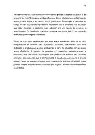 59



Para complementar, salientamos que vivenciar na prática as teorias estudadas é de
fundamental importância para a vida profissional de um educador que está iniciando
nessa jornada árdua e ao mesmo tempo gratificante. Resumindo, a pesquisa de
campo foi uma etapa muito importante e necessária para a experiência do educador
que estar deixando a academia para adentrar em um mundo de desafios e
possibilidades. Foi desafiante, produtiva, cansativa, mas acima de tudo um momento
de muitas aprendizagens e reflexões.


Diante de tudo isso, enfatizamos que essa etapa acadêmica além de ter sido
enriquecedora foi também uma experiência prazerosa, trabalhamos com mais
dedicação e produtividade porque produzimos a partir de situações com as quais
temos afinidades. A questão de pesquisa foi respondida satisfatoriamente e
possibilitou-nos criar novas inquietações que poderão ser sanadas em um outro
momento, pois sabemos que o conhecimento é inacabado assim como o próprio
homem, dessa forma nunca chegaremos a uma verdade absoluta e imutável, nessa
jornada sempre encontraremos situações que exigirão afirmar-confirmar-reafirmar
as verdades.
 