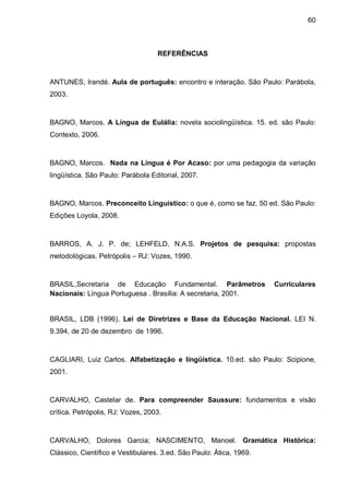 60



                                   REFERÊNCIAS



ANTUNES, Irandé. Aula de português: encontro e interação. São Paulo: Parábola,
2003.



BAGNO, Marcos. A Língua de Eulália: novela sociolingüística. 15. ed. são Paulo:
Contexto, 2006.



BAGNO, Marcos. Nada na Língua é Por Acaso: por uma pedagogia da variação
lingüística. São Paulo: Parábola Editorial, 2007.



BAGNO, Marcos. Preconceito Linguístico: o que é, como se faz. 50 ed. São Paulo:
Edições Loyola, 2008.



BARROS, A. J. P. de; LEHFELD, N.A.S. Projetos de pesquisa: propostas
metodológicas. Petrópolis – RJ: Vozes, 1990.



BRASIL,Secretaria de Educação Fundamental. Parâmetros                Curriculares
Nacionais: Língua Portuguesa . Brasília: A secretaria, 2001.


BRASIL, LDB (1996). Lei de Diretrizes e Base da Educação Nacional. LEI N.
9.394, de 20 de dezembro de 1996.



CAGLIARI, Luiz Carlos. Alfabetização e lingüística. 10.ed. são Paulo: Scipione,
2001.



CARVALHO, Castelar de. Para compreender Saussure: fundamentos e visão
crítica. Petrópolis, RJ: Vozes, 2003.



CARVALHO, Dolores Garcia; NASCIMENTO, Manoel. Gramática Histórica:
Clássico, Científico e Vestibulares. 3.ed. São Paulo: Ática, 1969.
 