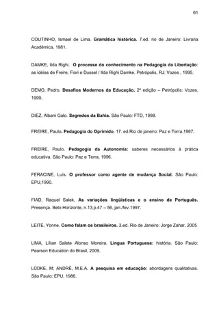 61




COUTINHO, Ismael de Lima. Gramática histórica. 7.ed. rio de Janeiro: Livraria
Acadêmica, 1981.



DAMKE, Ilda Righi. O processe do conhecimento na Pedagogia da Libertação:
as idéias de Freire, Fiori e Dussel / Ilda Righi Damke. Petrópolis, RJ: Vozes , 1995.



DEMO, Pedro. Desafios Modernos da Educação. 2º edição – Petrópolis: Vozes,
1999.



DIEZ, Albani Galo. Segredos da Bahia. São Paulo: FTD, 1998.


FREIRE, Paulo. Pedagogia do Oprimido. 17. ed.Rio de janeiro: Paz e Terra,1987.



FREIRE, Paulo. Pedagogia da Autonomia: saberes necessários à prática
educativa. São Paulo: Paz e Terra, 1996.



FERACINE, Luís. O professor como agente de mudança Social. São Paulo:
EPU,1990.



FIAD, Raquel Salek. As variações lingüísticas e o ensino de Português.
Presença. Belo Horizonte, n.13,p.47 – 56, jan./fev.1997.



LEITE, Yonne. Como falam os brasileiros. 3.ed. Rio de Janeiro: Jorge Zahar, 2005



LIMA, Lílian Salete Alonso Moreira. Língua Portuguesa: história. São Paulo:
Pearson Education do Brasil, 2009.



LÜDKE, M; ANDRÉ, M.E.A. A pesquisa em educação: abordagens qualitativas.
São Paulo: EPU, 1986.
 
