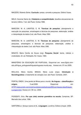 62



MACEDO, Roberto Sidnei. Currículo: campo, conceito e pesquisa. Editora Vozes.



MELO, Guiomar Namo de. Cidadania e competitividade: desafios educacionais do
terceiro milênio. 7.ed. são Paulo: Cortez,1998.



MARCONI, M. A; LAKATOS, E. M. Técnicas de pesquisa: planejamento e
execução de pesquisas, amostragens e técnicas de pesquisas, elaboração, análise
e interpretação de dados 2.ed. são Paulo: Atlas,1990.



MARCONI, M. A; LAKATOS, E. M. Técnicas de pesquisa: planejamento de
pesquisas,   amostragens     e   técnicas   de    pesquisas,   elaboração,   análise   e
interpretação de dados 3.ed. são Paulo: Atlas,1996.



MINAYO, Maria Cecília de Souza (org). Pesquisa Social: teoria, método e
criatividade. 24. ed. Petrópolis, RJ: Vozes, 1994.



MINISTÉRIO DA EDUCAÇÃO DE PURTUGAL. Disponível em: www.Dgidc.mim-
edu.pt/língua_portuguesa/linguaportuguesa mundo.asp. Acesso em: 07 nov 2009.



MOLLICA,     Maria    Cecília;   BRAGA,     Maria     Luiza    (orgs).   Introdução     à
Sociolinguística: o tratamento da variação.3.ed. são Paulo: Contexto, 2007.



PORTAL EMDIV. Uma janela de Minas para o mundo. As línguas – classificação e
origem.                   5.set.2008.                  Disponível                     em:
HTTP://www.emdiv.com.br/pt/mundo/povosetradicoes/895-as-línguas-classificaçao-
e-origem.html. Acesso em: 08 nov. 2008.



POSSENTI, Sírio. Por que (não) ensinar gramática na escola. Campinas, SP:
Mercado das Letras, 1996.



SARTORELLI, Soraya rozana et AL. Linguagem. Londrina: Editora Unopar, 2008.
 