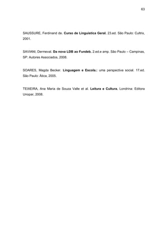 63




SAUSSURE, Ferdinand de. Curso de Linguística Geral. 23.ed. São Paulo: Cultrix,
2001.



SAVIANI, Dermeval. Da nova LDB ao Fundeb. 2.ed.e amp. São Paulo – Campinas,
SP: Autores Associados, 2008.



SOARES, Magda Becker. Linguagem e Escola.: uma perspectiva social. 17.ed.
São Paulo: Ática, 2005.



TEIXEIRA, Ana Maria de Souza Valle et al. Leitura e Cultura. Londrina: Editora
Unopar, 2008.
 