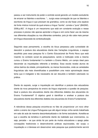 16



passou a ser instrumento de poder e controle social gerando um modelo excludente
de encarar os falantes e escritores. “... surgiu essa concepção de que os falantes e
escritores da língua é que precisam da gramática, como se ela fosse uma espécie
de fonte mística invisível da qual emana a língua “bonita”, correta e “pura” (BAGNO,
2008,p.80)”. A língua é um mecanismo que está em constante evolução e nesse
processo é preciso não apenas aprender a língua e sim como fazer uso da mesma
nas diferentes situações ou nos diferentes contextos, pois já não cabe mais pensar
em língua dissociada da contextualização.



Seguindo esse pensamento, a escolha do lócus perpassou pela curiosidade de
descobrir a postura dos educadores diante das Variações Linguísticas, o espaço
escolhido para essa pesquisa foi o Centro Educacional de Ponto Novo que está
inserido no contexto social da pesquisadora, sendo a instituição onde a mesma
cursou o Ensino fundamental II e também o Ensino Médio, um campo ideal para
desvendar as inquietações referente a temática. Essa escola recebe alunos de
vários bairros da cidade, principalmente, os menos favorecidos, onde as variedades
linguísticas são mais diversificadas e possibilitam uma maior aproximação desse
tema que é instigador e tão necessário de ser discutido e também valorizado na
prática.



Diante do exposto, surge a inquietação em identificar a postura dos educadores
diante da nova perspectiva do ensino da língua originando a questão de pesquisa:
Qual a postura dos educadores diante dos diferentes dialetos dos educandos do
Ensino Fundamental? O objetivo geral é identificar e analisar a postura dos
educadores diante dos diferentes dialetos dos educandos do Ensino Fundamental.



A relevância dessa pesquisa encontra-se no fato de proporcionar um novo olhar
sobre o ensino da Língua Portuguesa que até algum tempo vinha sendo trabalhada
em sala de aula de maneira descontextualizada e de forma excludente. Acredita-se
que a escolha da temática é pertinente diante da realidade que vivenciamos, ou
seja, percebe – se que ainda há por parte de muitos educadores o apego pelas
concepções tradicionais e desenvolvendo práticas equivocadas, daí surgiu a
inquietação e o interesse em desenvolver esta pesquisa que posteriormente servirá
 