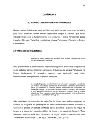 18



                                    CAPÍTULO II


               NO MEIO DO CAMINHO TINHA UM PORTUGUÊS



Nesse capítulo trabalhamos com as idéias dos teóricos que forneceram subsídios
para essa produção, dentre muitos destacamos Bagno e Antunes que foram
imprescindíveis para a fundamentação das palavras – chave norteadoras desse
trabalho. São elas: Variações Lingüísticas, Língua Portuguesa, Educador e Ensino
Fundamental.



2.1 VARIAÇÕES LINGUÍSTICAS


                    Nem só de norma padrão vive a Língua, mas de toda variação que sai da
                    boca dos falantes (Cida Lima).



Para problematizar a temática desse trabalho monográfico, enfocamos a importância
de se trabalhar com as diferentes variedades linguísticas da Língua Portuguesa no
Ensino fundamental, é      necessário,      contudo,     uma    explicação      mais nítida,
conceituando e exemplificando o que são variações.


                    A variação linguística constitui fenômeno universal e pressupõe a existência
                    de formas linguísticas alternativas denominadas variantes. Entendemos
                    então por variantes as diversas formas alternativas que configuram um
                    fenômeno variável... a concordância entre o verbo e o sujeito, por exemplo,
                    é uma variável lingüística ( ou um fenômeno variável), pois se realiza
                    através de duas variantes, duas alternativas possíveis e semanticamente
                    equivalentes... ( MOLLICA, 2007, p. 11).



São incontáveis os exemplos de variações da língua que podem acontecer na
fonética, na ortografia, etc, porém para um melhor entendimento dessas mudanças e
variações é preciso um estudo atentando para a diacronia ( evolução da língua no
tempo) e a sincronia ( aspecto estático da língua – ou estado da língua ). “Para
Saussure, sincronia está para “um estado de língua”, assim como diacronia para
“uma fase de evolução”( CLG, 96 apud CARVALHO, 2003, p. 82)”.
 