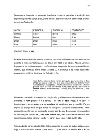 19



Seguindo a diacronia ou variação diacrônica podemos perceber a evolução das
seguintes palavras: igreja, Brás, praia, frouxo, escravo do Latim para outros idiomas
inclusive o Português.



LATIM                FRANCÊS                  ESPANHOL                PORTUGUÊS
ecclesia             église                  iglesia                  igreja
Blasiu               Blaise                  Blás                     Brás
plaga                plage                   playa                    praia
fluxu                flou                    sclavo                   frouxo


(BAGNO, 2008, p. 44).



Através dos estudos diacrônicos podemos perceber a diferença de um texto escrito
durante o início da “colonização” do Brasil em 1530 e os atuais. Abaixo veremos
fragmentos de um texto escrito por Pero Lopes, integrante da expedição de Martim
Afonso, que escreveu sobre Diogo Álvares (O Caramuru) e os índios tupinambá
encontrados no litoral da cidade de Salvador – Ba.


                     Nesta Bahia, achamos hum homem português, que havia vinte e dous
                     annos que estava nesta Terra (...). Os principais homens da terra vieram
                     fazer obediência ao capitam, e nos trouxeram muito mantimento, e fizeram
                     grandes festas e bailes, amostrando muito prazer por aqui ser vindos. O
                     capitam lhes deu muitas dádivas ( TAVARES, s/d p.24 apud DIEZ, 1998,
                     9. 25).



Os nomes que estão em negrito na citação são grafados na atualidade de maneira
diferente, o hum perdeu o h e tornou – se um, o dous trocou o u pelo i e
transformou – se em dois, o m de capitam foi substituído por o, capitão. Para a
origem do ditongo final ao que temos no português, Carvalho e Nascimento (1969)
apresentam as formas do português arcaico am, ã, om, õ, os quais correspondem
às terminações latinas anu, ane, one, udine, ant, unt, conforme se observa nos
seguintes exemplos: veranu > verão > ; pane > pão> dant > dão; sunt > são.



Transportando para o século XIX e XX destacamos a escrita de outras palavras que
hoje já não são mais usadas como antes. “(...) na virada do século XIX e XX se
 