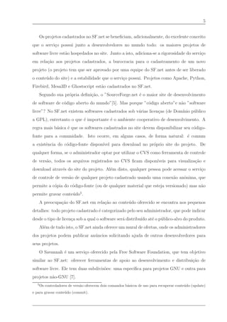 5


       Os projetos cadastrados no SF.net se beneﬁciam, adicionalmente, do excelente conceito
que o servi¸o possui junto a desenvolvedores no mundo todo: os maiores projetos de
           c
software livre est˜o hospedados no site. Junto a isto, adiciona-se a rigorosidade do servi¸o
                  a                                                                       c
em rela¸˜o aos projetos cadastrados, a burocracia para o cadastramento de um novo
       ca
projeto (o projeto tem que ser aprovado por uma equipe do SF.net antes de ser liberado
o conte´ do do site) e a estabilidade que o servi¸o possui. Projetos como Apache, Python,
       u                                         c
Firebird, Mesa3D e Ghostscript est˜o cadastrados no SF.net.
                                  a
       Segundo sua pr´pria deﬁni¸˜o, o ”SourceForge.net ´ o maior site de desenvolvimento
                     o          ca                      e
de software de c´digo aberto do mundo”[5]. Mas porque ”c´digo aberto”e n˜o ”software
                o                                       o               a
livre”? No SF.net existem softwares cadastrados sob v´rias licen¸as (de Dom´
                                                     a          c          ınio p´ blico
                                                                                 u
a GPL), entretanto o que ´ importante ´ o ambiente cooperativo de desenvolvimento. A
                         e            e
regra mais b´sica ´ que os softwares cadastrados no site devem disponibilizar seu c´digo-
            a     e                                                                o
fonte para a comunidade. Isto ocorre, em alguns casos, de forma natural: ´ comum
                                                                         e
a existˆncia do c´digo-fonte dispon´
       e         o                 ıvel para download no pr´prio site do projeto. De
                                                           o
qualquer forma, se o administrador optar por utilizar o CVS como ferramenta de controle
de vers˜o, todos os arquivos registrados no CVS ﬁcam dispon´
       a                                                   ıveis para visualiza¸˜o e
                                                                               ca
download atrav´s do site do projeto. Al´m disto, qualquer pessoa pode acessar o servi¸o
              e                        e                                             c
de controle de vers˜o de qualquer projeto cadastrado usando uma conex˜o anˆnima, que
                   a                                                 a    o
permite a c´pia do c´digo-fonte (ou de qualquer material que esteja versionado) mas n˜o
           o        o                                                                a
permite gravar conte´ do5 .
                    u
       A preocupa¸˜o do SF.net em rela¸˜o ao conte´ do oferecido se encontra nos pequenos
                 ca                   ca          u
detalhes: todo projeto cadastrado ´ categorizado pelo seu administrador, que pode indicar
                                  e
desde o tipo de licen¸a sob a qual o software ser´ distribu´ at´ o p´ blico-alvo do produto.
                     c                           a         ıdo e    u
       Al´m de tudo isto, o SF.net ainda oferece um mural de ofertas, onde os administradores
         e
dos projetos podem publicar an´ ncios solicitando ajuda de outros desenvolvedores para
                              u
seus projetos.
       O Savannah ´ um servi¸o oferecido pela Free Software Foundation, que tem objetivo
                  e         c
similar ao SF.net: oferecer ferramentas de apoio ao desenvolvimento e distribui¸˜o de
                                                                               ca
software livre. Ele tem duas subdivis˜es: uma espec´
                                     o             ıﬁca para projetos GNU e outra para
projetos n˜o-GNU [7].
          a
   5
       Os controladores de vers˜o oferecem dois comandos b´sicos de uso para recuperar conte´ do (update)
                               a                          a                                 u
e para gravar conte´ do (commit).
                   u
 