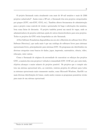 6


      O projeto Savannah conta atualmente com mais de 49 mil usu´rios e mais de 2500
                                                                a
projetos cadastrados6 . Assim como o SF.net, o Savannah tˆm seus projetos categorizados
                                                         e
por grupos (GNU, n˜o-GNU, GUG, etc). Tamb´m oferece ferramentas de administra¸˜o
                  a                      e                                   ca
para o projeto como controle de vers˜o e gerenciador de bugs e solicita¸˜es dos usu´rios,
                                    a                                  co          a
bem como listas de discuss˜o. O projeto tamb´m possui um mural de vagas, onde os
                          a                 e
administradores de projetos solicitam ajuda de outros desenvolvedores para seus projetos.
Todos os projetos da GNU est˜o hospedados no site Savannah.
                            a
      A Free Software Foundation disponibiliza em seu site o Diret´rio de software livre (Free
                                                                  o
Software Directory), que nada mais ´ que um cat´logo de softwares livres para sistemas
                                   e           a
operacionais livres, principalmente para sistemas GNU. Os programas s˜o distribu´
                                                                     a          ıdos em
diversas categorias como bancos de dados, jogos, impress˜o, matem´tica, ciˆncia, v´
                                                        a        a        e       ıdeo,
educa¸˜o, entre outros.
     ca
      Como o Savannah de originou da necessidade de concentrar os esfor¸os dos projetos
                                                                       c
GNU, a maioria dos seus projetos ´ voltada ` comunidade GNU. O SF.net, por outro lado,
                                 e         a
objetiva alcan¸ar o maior n´ mero de projetos poss´
              c            u                      ıvel. Os projetos que o comp˜e n˜o
                                                                              o a
tem um sistema operacional alvo, ao contr´rio, existem projetos de software para todos
                                         a
os sistemas operacionais mais comumente usados, como Microsoft Windows, MacOS e as
mais diversas distribui¸˜es de Linux, sendo muito comum os programas possu´
                       co                                                 ırem vers˜o
                                                                                   a
para mais de um sistema operacional.




  6
      Dados de abrilde 2007
 