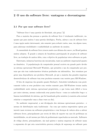 7


2 O uso do software livre: vantagens e desvantagens



2.1 Por que usar software livre?

   ”Software livre ´ uma quest˜o de liberdade, n˜o pre¸o.”[2]
                   e          a                 a     c
   Para a maioria das pessoas a quest˜o do software livre ´ totalmente indiferente, en-
                                     a                    e
quanto que para muitos ´ uma quest˜o ideol´gica. Por´m, adotar o uso de software livre
                       e          a       o         e
´ uma op¸˜o muito interessante, n˜o somente para reduzir custos, mas, em alguns casos,
e       ca                       a
para adicionar estabilidade e conﬁabilidade ao ambiente do usu´rio.
                                                              a
   A comunidade do software livre cresceu muito nos ultimos dez anos e, no Brasil ganhou
                                                    ´
                ´
muitos adeptos. E grande o n´ mero de brasileiros participando de projetos de software
                            u
livre, na tradu¸˜o de muitos deles, com o objetivo de popularizar estes softwares no pa´
               ca                                                                      ıs.
   Entretanto, in´ meras barreiras s˜o encontradas, tanto no ambiente empresarial quanto
                 u                  a
no dom´stico. A populariza¸˜o do computador pessoal ocorreu em grande parte devido
      e                   ca
ao sistema operacional Microsoft Windows, que permitiu o uso do computador por pes-
soas que n˜o tem conhecimentos t´cnicos profundos em inform´tica. Isto terminou por
          a                     e                          a
gerar uma dependˆncia aos produtos Microsoft, j´ que a maioria das grandes empresas
                e                              a
desenvolvedoras de software tem seus produtos somente com vers˜es para MS-Windows.
                                                              o
   O fato de empresas t˜o grandes quanto Borland e Autodesk trabalharem com prati-
                       a
camente todos os seus produtos com vers˜es somente para MS-Windows trouxe muita
                                       o
conﬁabilidade neste sistema operacional propriet´rio, o que torna mais dif´ a troca
                                                a                         ıcil
por outro sistema, mesmo conhecendo seus pontos fracos - como os conhecidos bugs e a
famosa instabilidade do sistema, que foi banalizada pelos usu´rios (a maioria acha normal
                                                             a
reiniciar o computador uma a duas vezes ao dia).
   No ambiente empresarial, a m´ divulga¸˜o dos sistemas operacionais gratuitos - e
                               a        ca
mesmo de distribui¸˜es unix tradicionais - faz com que muitos empres´rios optem por
                  co                                                a
investir mais recursos em softwares propriet´rios e com licen¸as de valores altos a adotar
                                            a                c
softwares livres, principalmente por receio de falta de suporte em caso de problemas ou
instabilidades, ou at´ mesmo por falta de proﬁssionais capacitados no mercado. Softwares
                     e
de c´digo aberto, principalmente, s˜o mal quistos e muitas empresas de software usam
    o                              a
o argumento de que esta caracter´
                                ıstica provoca redu¸˜o de seguran¸a no software para
                                                   ca            c
 