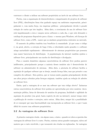 8


convencer o cliente a utilizar um software propriet´rio ao inv´s de um software livre.
                                                   a          e
   Por´m, com a organiza¸˜o de desenvolvedores e simpatizantes de projetos de software
      e                 ca
livre (PSL), distribui¸˜es linux tˆm ganhado espa¸o em ambientes empresariais, princi-
                      co          e              c
palmente e, com muita for¸a, em empresas p´ blicas - principalmente devido ` grande
                         c                u                                a
redu¸˜o de custos que isto implica. Al´m disto, o crescimento do uso de software livre
    ca                                e
est´ impulsionando a ´rea e surgem novos softwares a cada dia, o que est´ deixando o
   a                 a                                                  a
cat´logo de programas dispon´
   a                        ıveis para o Linux - e mesmo para Windows, sob licen¸as de
                                                                                c
software livre, como a GPL - maior que os similares propriet´rios existentes no mercado.
                                                            a
   O aumento do p´ blico tamb´m traz benef´
                 u           e            ıcios ` comunidade: j´ que como o c´digo
                                                a              a             o
´, em geral, aberto, a corre¸˜o de bugs ´ feita a velocidades muito grandes e o software
e                           ca          e
atinge maturidade rapidamente - diferentemente de sistemas propriet´rios que possuem
                                                                   a
uma maior burocracia de distribui¸˜o. A populariza¸˜o da internet tamb´m ajudou o
                                 ca               ca                  e
software livre, principalmente nos modos de distribui¸˜o e divulga¸˜o.
                                                     ca           ca
   Para o usu´rio dom´stico algumas caracter´
             a       e                      ısticas do software livre podem parecer
indiferentes, principalmente porque a maioria desses usu´rios n˜o ´ desenvolvedor de
                                                        a      a e
software ou administrador de sistemas. Al´m disto, a pirataria de software facilita a
                                         e
aquisi¸˜o de qualquer software que se deseje, usando licen¸a falsa, mas que permite o uso
      ca                                                  c
completo do software. Esta pr´tica, que se tornou muito popular principalmente devido
                             a
aos altos pre¸os cobrados pelas licen¸as originais, tamb´m ajuda na redu¸˜o de ades˜es
             c                       c                  e               ca         o
ao software livre.
   Ent˜o, qual a vantagem de se usar um software que tem c´digo aberto? In´ meras
      a                                                   o               u
outras caracter´
               ısticas do software livre podem ser aproveitadas por estes usu´rios: docu-
                                                                             a
menta¸˜o p´ blica, listas de discuss˜o de usu´rios do programa, facilidade e agilidade da
     ca u                           a        a
aquisi¸˜o do produto (em geral, basta copi´-lo do site na internet), menor tempo entre
      ca                                  a
a publica¸˜o de vers˜es e corre¸˜es, entre outras. Al´m disto, sempre h´ a possibilidade
         ca         o          co                    e                 a
de se conseguir que uma funcionalidade seja incorporada ao software livre, o que ´ mais
                                                                                 e
dif´ de ocorrer com softwares propriet´rios.
   ıcil                               a

2.2 As vantagens do software livre

   A primeira vantagem citada - em alguns casos, a unica - quando se coloca a quest˜o das
                                                   ´                               a
vantagens do software livre ´ o custo. Por´m, existem outras grandes vantagens, talvez at´
                            e             e                                              e
maiores que o custo envolvido, e que raramente s˜o citadas ou explanadas. As vantagens
                                                a
 