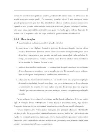 9


variam de acordo com o perﬁl do usu´rio, podendo at´ mesmo varia de intensidade de
                                   a               e
acordo com este mesmo perﬁl. Por exemplo, o c´digo aberto ´ uma vantagem muito
                                             o            e
grande para empresas, pois lhes d´ a liberdade de adaptar o sistema `s suas necessidades
                                 a                                  a
espec´
     ıﬁcas sem grandes investimentos ﬁnanceiros adicionais; j´ para o usu´rio dom´stico,
                                                             a           a       e
isto n˜o ´ uma caracter´
      a e              ıstica relevante pois, para ele, basta que o sistema funcione de
acordo com o proposto e n˜o lhe traga problemas quando deveria solucion´-los.
                         a                                             a


2.2.1 Manuten¸˜o
             ca
   A manuten¸˜o de software possui trˆs grandes divis˜es:
            ca                       e               o

  1. corre¸˜o de erros e falhas. Durante o processo de desenvolvimento existem v´rias
          ca                                                                    a
     baterias de testes que detectam erros e falhas decorrentes de implementa¸˜o ou erros
                                                                             ca
     de projeto e arquitetura, mas que n˜o s˜o suﬁcientes para cobrir todas as linhas de
                                        a a
     c´digo, em muitos casos. Por isto, ocorrem casos de erros e falhas serem detectados
      o
     pelos usu´rios do sistema, durante o uso;
              a

  2. inclus˜o de novas funcionalidades. As necessidades do usu´rio evoluem naturalmente
           a                                                  a
     de acordo com seu neg´cio ou com seu conhecimento. Da mesma forma, o software
                          o
     deve evoluir para acompanhar as necessidades do usu´rio; e,
                                                        a

  3. adapta¸˜o das funcionalidades existentes. Em muitos casos uma pequena adapta¸˜o
           ca                                                                    ca
     de uma funcionalidade ´ o suﬁciente fazer com que o software esteja de acordo com
                           e
     a necessidade do usu´rio; isto n˜o indica um erro do sistema, mas um pequeno
                         a           a
     ”desvio”que deve ser adequado para que o sistema retorne a resposta esperada pelo
     usu´rio.
        a

   Para o software livre, estas trˆs condi¸˜es s˜o facilmente cobertas e de forma muito
                                  e       co    a
´gil. A evolu¸˜o de um software livre ´ muito r´pida e um sistema novo, cujo p´ blico
a            ca                       e        a                              u
demonstre interesse, tem seu tempo de amadurecimento reduzido signiﬁcativamente.
   Para as empresas, isto ´ uma grande vantagem, pois qualquer adapta¸˜o ´ facilmente
                          e                                          ca e
implementada. Erros que sejam encontrados durante seu uso podem ser rapidamente cor-
rigidos e o sistema logo retorna ` produ¸˜o. Novas funcionalidades podem ser adicionadas
                                 a      ca
da mesma forma, trazendo ao software a ﬂexibidade que as empresas procuram e que, nem
sempre, encontram em softwares propriet´rios.
                                       a
 