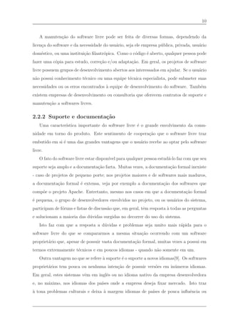 10


    A manuten¸˜o do software livre pode ser feita de diversas formas, dependendo da
             ca
licen¸a do software e da necessidade do usu´rio, seja ele empresa p´ blica, privada, usu´rio
     c                                     a                       u                    a
dom´stico, ou uma institui¸˜o ﬁlantr´pica. Como o c´digo ´ aberto, qualquer pessoa pode
   e                      ca        o              o     e
fazer uma c´pia para estudo, corre¸˜o e/ou adapta¸˜o. Em geral, os projetos de software
           o                      ca             ca
livre possuem grupos de desenvolvimento abertos aos interessados em ajudar. Se o usu´rio
                                                                                    a
n˜o possui conhecimento t´cnico ou uma equipe t´cnica especialista, pode submeter suas
 a                       e                     e
necessidades ou os erros encontrados ` equipe de desenvolvimento do software. Tamb´m
                                     a                                            e
existem empresas de desenvolvimento ou consultoria que oferecem contratos de suporte e
manuten¸˜o a softwares livres.
       ca

2.2.2 Suporte e documenta¸˜o
                         ca
    Uma caracter´
                ıstica importante do software livre ´ o grande envolvimento da comu-
                                                    e
nidade em torno do produto. Este sentimento de coopera¸˜o que o software livre traz
                                                      ca
embutido em si ´ uma das grandes vantagens que o usu´rio recebe ao optar pelo software
               e                                    a
livre.
    O fato do software livre estar dispon´ para qualquer pessoa estud´-lo faz com que seu
                                         ıvel                        a
suporte seja amplo e a documenta¸˜o farta. Muitas vezes, a documenta¸˜o formal inexiste
                                ca                                  ca
- caso de projetos de pequeno porte; nos projetos maiores e de softwares mais maduros,
a documenta¸˜o formal ´ extensa, veja por exemplo a documenta¸˜o dos softwares que
           ca         e                                      ca
comp˜e o projeto Apache. Entretanto, mesmo nos casos em que a documenta¸˜o formal
    o                                                                  ca
´ pequena, o grupo de desenvolvedores envolvidos no projeto, ou os usu´rios do sistema,
e                                                                     a
participam de f´runs e listas de discuss˜o que, em geral, tˆm resposta ` todas as perguntas
               o                        a                  e           a
e solucionam a maioria das d´ vidas surgidas no decorrer do uso do sistema.
                            u
    Isto faz com que a resposta a d´ vidas e problemas seja muito mais r´pida para o
                                   u                                    a
software livre do que se compararmos a mesma situa¸˜o ocorrendo com um software
                                                  ca
propriet´rio que, apesar de possuir vasta documenta¸˜o formal, muitas vezes a possui em
        a                                          ca
termos extremamente t´cnicos e em poucos idiomas - quando n˜o somente em um.
                     e                                     a
    Outra vantagem no que se refere ` suporte ´ o suporte a novos idiomas[9]. Os softwares
                                    a         e
propriet´rios tem pouca ou nenhuma inten¸˜o de possuir vers˜es em in´ meros idiomas.
        a                               ca                 o        u
Em geral, estes sistemas vˆm em inglˆs ou no idioma nativo da empresa desenvolvedora
                          e         e
e, no m´ximo, nos idiomas dos pa´
       a                        ıses onde a empresa deseja ﬁxar mercado. Isto traz
` tona problemas culturais e deixa ` margem idiomas de pa´ de pouca inﬂuˆncia ou
a                                  a                     ıses           e
 