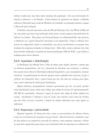 11


dialetos usados por uma fatia muito pequena da popula¸˜o. Um caso interessante de
                                                     ca
suporte ` idiomas ´ o da Islˆndia. Como objetivo de preservar seu idioma, a Islˆndia
        a         e         a                                                  a
solicitou ` Microsoft uma vers˜o do Windows em inslandˆs, se propondo inclusive a pagar
          a                   a                       e
` Microsoft pela tradu¸˜o.
a                     ca
   A Islˆndia, um pa´ com pouco mais de 290 mil habitantes [8] e um PIB de US$25 mil
        a           ıs
[4], tem poder para fazer uma solicita¸˜o deste porte ` maior empresa desenvolvedora de
                                      ca              a
software no mundo. Mas pa´ em desenvolvimento ou subdesenvolvidos n˜o possuem
                         ıses                                      a
a inﬂuˆncia ou o aporte ﬁnanceiro necess´rio ` tal empreitada. Como o software livre
      e                                 a    a
possui seu c´digo-fonte aberto ` comunidade, com pouco investimento se consegue uma
            o                  a
tradu¸˜o do programa desejado ao idioma local. Al´m disto, muitos sistemas tˆm sido
     ca                                          e                          e
desenvolvidos utilizando os padr˜es de internacionaliza¸˜o I18N da W3C, o que facilita a
                                o                      ca
tradu¸˜o para outros idiomas.
     ca


2.2.3 Aquisi¸˜o e distribui¸˜o
            ca             ca
   A distribui¸˜o do software livre ´ feita de forma mais r´pida, eﬁciente e barata que
              ca                    e                      a
os softwares propriet´rios: por ter a liberdade de distribuir sem restri¸˜es, o software
                     a                                                  co
livre possui uma cadeia de distribui¸˜o informal inigual´vel e, por consequˆncia, somente
                                    ca                  a                  e
estim´vel. A populariza¸˜o da internet agregou maior agilidade neste processo, j´ que o
     a                 ca                                                       a
software ﬁca dispon´ vinte e quatro horas por dia, sete dias por semana para c´pia,
                   ıvel                                                       o
sem o custo adicional de m´
                          ıdias para distribui¸˜o.
                                              ca
   Alguns softwares, principalmente sistemas operacionais que s˜o, em geral, grandes
                                                               a
(uma distribui¸˜o Linux m´dia hoje utiliza uma m´
              ca         e                      ıdia de cd-rom de aproximadamente
800 MB de capacidade), oferecem a op¸˜o de enviar uma c´pia da m´
                                    ca                 o        ıdia original por
correio. Geralmente ´ cobrada a taxa de envio, mas existem casos como do Ubuntu
                    e
que n˜o cobra tal taxa, enviando o n´ mero de m´
     a                              u          ıdias solicitadas sem custo algum ao
solicitante.


2.2.4 Seguran¸a e privacidade
             c
   Algumas empresas, de forma n˜o ´tica, usam as caracter´
                               a e                       ısticas do software aberto
contra ele, na tentativa de conquistar um novo cliente. Al´m de distorcer a realidade e usar
                                                          e
de m´s pr´ticas no competitivo mercado de software, estas empresas enganam o cliente
    a    a
ao usar estes argumentos para impor uma inexistente falta de seguran¸a nos softwares de
                                                                    c
 