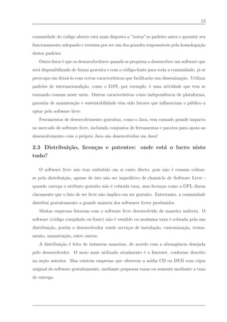 13


comunidade do c´digo aberto est´ mais disposta a ”testar”os padr˜es antes e garantir seu
               o               a                                o
funcionamento adequado e termina por ser um dos grandes respons´veis pela homologa¸˜o
                                                               a                  ca
destes padr˜es.
           o
   Outro fator ´ que os desenvolvedores quando se prop˜em a desenvolver um software que
               e                                      o
ser´ disponibilizado de forma gratuita e com o c´digo-fonte para toda a comunidade, j´ se
   a                                            o                                    a
preocupa em deix´-lo com certas caracter´
                a                       ısticas que facilitar˜o sua dissemina¸˜o. Utilizar
                                                             a               ca
padr˜es de internacionali¸˜o, como o I18N, por exemplo, ´ uma atividade que tem se
    o                    ca                             e
tornando comum neste meio. Outras caracter´
                                          ısticas como independˆncia de plataforma,
                                                               e
garantia de manuten¸˜o e sustentabilidade tˆm sido fatores que inﬂuenciam o p´ blico a
                   ca                      e                                 u
optar pelo software livre.
   Ferramentas de desenvolvimento gratuitas, como o Java, tem causado grande impacto
no mercado de software livre, incluindo conjuntos de ferramentas e pacotes para apoio ao
desenvolvimento com o pr´prio Java s˜o desenvolvidos em Java!
                        o           a

2.3 Distribui¸˜o, licen¸as e patentes: onde est´ o lucro nisto
             ca        c                       a
tudo?

   O software livre n˜o traz embutido em si custo direto, pois n˜o ´ comum cobrar-
                     a                                          a e
se pela distribui¸˜o, apesar de isto n˜o ser impeditivo de cham´-lo de Software Livre -
                 ca                   a                        a
quando carrega o atributo gratuito n˜o ´ cobrada taxa, mas licen¸as como a GPL dizem
                                    a e                         c
claramente que o fato de ser livre n˜o implica em ser gratuito. Entretanto, a comunidade
                                    a
distribui gratuitamente a grande maioria dos softwares livres produzidos.
   Muitas empresas faturam com o software livre desenvolvido de maneira indireta. O
software (c´digo compilado ou fonte) n˜o ´ vendido ou nenhuma taxa ´ cobrada pela sua
           o                          a e                          e
distribui¸˜o, por´m o desenvolvedor vende servi¸os de instala¸˜o, customiza¸˜o, treina-
         ca      e                             c             ca            ca
mento, manuten¸˜o, entre outros.
              ca
   A distribui¸˜o ´ feita de in´ meras maneiras, de acordo com a abrangˆncia desejada
              ca e             u                                       e
pelo desenvolvedor. O meio mais utilizado atualmente ´ a Internet, conforme descrito
                                                     e
                                                        ıdia CD ou DVD com c´pia
na se¸˜o anterior. Mas existem empresas que oferecem a m´
     ca                                                                     o
original do software gratuitamente, mediante pequenas taxas ou somente mediante a taxa
de entrega.
 