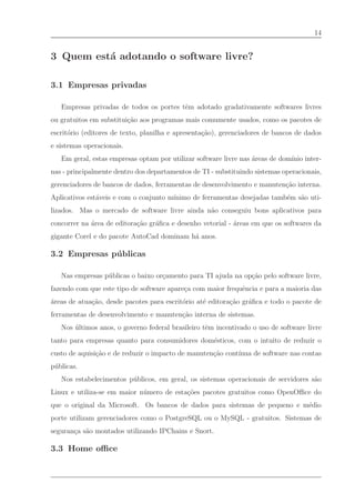 14


3 Quem est´ adotando o software livre?
          a

3.1 Empresas privadas

   Empresas privadas de todos os portes tˆm adotado gradativamente softwares livres
                                         e
ou gratuitos em substitui¸˜o aos programas mais comumente usados, como os pacotes de
                         ca
escrit´rio (editores de texto, planilha e apresenta¸˜o), gerenciadores de bancos de dados
      o                                            ca
e sistemas operacionais.
   Em geral, estas empresas optam por utilizar software livre nas ´reas de dom´ inter-
                                                                  a           ınio
nas - principalmente dentro dos departamentos de TI - substituindo sistemas operacionais,
gerenciadores de bancos de dados, ferramentas de desenvolvimento e manuten¸˜o interna.
                                                                          ca
                                       ınimo de ferramentas desejadas tamb´m s˜o uti-
Aplicativos est´veis e com o conjunto m´
               a                                                          e   a
lizados. Mas o mercado de software livre ainda n˜o conseguiu bons aplicativos para
                                                a
concorrer na ´rea de editora¸˜o gr´ﬁca e desenho vetorial - ´reas em que os softwares da
             a              ca    a                         a
gigante Corel e do pacote AutoCad dominam h´ anos.
                                           a

3.2 Empresas p´ blicas
              u

   Nas empresas p´ blicas o baixo or¸amento para TI ajuda na op¸˜o pelo software livre,
                 u                  c                          ca
fazendo com que este tipo de software apare¸a com maior frequˆncia e para a maioria das
                                           c                 e
´reas de atua¸˜o, desde pacotes para escrit´rio at´ editora¸˜o gr´ﬁca e todo o pacote de
a            ca                            o      e        ca    a
ferramentas de desenvolvimento e manuten¸˜o interna de sistemas.
                                        ca
   Nos ultimos anos, o governo federal brasileiro tˆm incentivado o uso de software livre
       ´                                           e
tanto para empresas quanto para consumidores dom´sticos, com o intuito de reduzir o
                                                e
custo de aquisi¸˜o e de reduzir o impacto de manuten¸˜o cont´
               ca                                   ca      ınua de software nas contas
p´ blicas.
 u
   Nos estabelecimentos p´ blicos, em geral, os sistemas operacionais de servidores s˜o
                         u                                                           a
Linux e utiliza-se em maior n´ mero de esta¸˜es pacotes gratuitos como OpenOﬃce do
                             u             co
que o original da Microsoft. Os bancos de dados para sistemas de pequeno e m´dio
                                                                            e
porte utilizam gerenciadores como o PostgreSQL ou o MySQL - gratuitos. Sistemas de
seguran¸a s˜o montados utilizando IPChains e Snort.
       c a

3.3 Home oﬃce
 