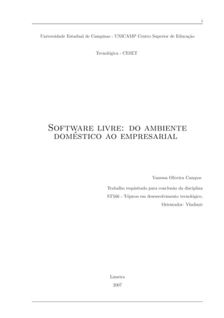i


Universidade Estadual de Campinas - UNICAMP Centro Superior de Educa¸˜o
                                                                    ca


                         Tecnol´gica - CESET
                               o




   Software livre: do ambiente
       ´
    domestico ao empresarial



                                                     Vanessa Oliveira Campos

                              Trabalho requisitado para conclus˜o da disciplina
                                                               a
                              ST566 - T´picos em desenvolvimento tecnol´gico.
                                       o                               o
                                                         Orientador: Vladimir




                                Limeira
                                 2007
 