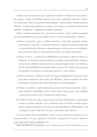 15


      Assim como para empresas, para o ambiente dom´stico o software livre tem muito o
                                                   e
que agregar. Apesar da facilidade existente para copiar ilegalmente softwares e utiliz´-
                                                                                      a
los com licen¸as falsas sem perda de funcionalidades, existem muitos sofwares gratuitos
             c
similares - e muitas vezes superiores aos pagos - que podem ser utilizados trazendo mais
agilidade, desempenho e qualidade ao trabalho produzido.
      Desde o sistema operacional at´ o navegador de internet, existem softwares gratuitos
                                    e
em maior quantidade e para maior p´ blico do que os pacotes propriet´rios. Vejamos:
                                  u                                 a

   • Sistema operacional: para o ambiente dom´stico, temos dois principais sistemas
                                             e
        operacionais no mercado: o Microsoft Windows e o Apple OS. O linux possui mais
        de trinta distribui¸˜es diferentes, adaptadas para os diversos tipos de atividades e
                           co
        para os diversos n´
                          ıvels de conhecimento do usu´rio em sistema operacional.
                                                      a

   • Editor de texto: a instala¸˜o do MS-Windows traz consigo o Bloco de Notas e o
                               ca
        Wordpad; em instala¸˜es padr˜o m´
                           co       a   ınimas de qualquer distribui¸˜o linux, encontra-
                                                                    ca
        se mais de dez diferentes editores de texto, dos mais simples como o Joe (lembra o
        edit do antigo MS-DOS) at´ complexos editores como o VI e o Emacs (que permitem
                                 e
        at´ chamada de programas externos para processar o texto editado).
          e

   • Editor de imagens: o Gimp ´ um editor de imagens originalmente criado para Linux
                               e
        que possui, atualmente, uma vers˜o para Windows. Possui capacidade de edi¸˜o
                                        a                                        ca
        equivalente a produtos como Adobe Photoshop ou Corel Photopaint.

   • Pacote de escrit´rio: existem in´ meros pacotes de escrit´rio atualmente, sendo o
                     o               u                        o
        mais conhecido o OpenOﬃce, por´m o linux oferece ainda pacotes como o KOﬃce
                                      e
        - possui menos recursos mas ´ tamb´m uma ´tima op¸˜o.
                                    e     e      o       ca

   • Tocador de m´ sica ou v´
                 u          ıdeo: xmms (vers˜o para linux do Winamp) ´ o mais simples
                                            a                        e
        tocador de m´ sica existente e j´ ´ o suﬁciente para se divertir por muito tempo;
                    u                   a e
        possui a mesma quantidade de recursos que seu equivalente no MS-Windows, com
        a vantagem de que ´ mais f´cil encontrar e gerar novas skins para ele.
                          e       a

      O Linux tamb´m oferece equivalentes a todos os demais softwares existentes que cos-
                  e
tumamos utilizar em casa: gravadores de cd/dvd, navegadores de internet, clientes de
e-mail, anti-v´ 1 , jogos, emuladores, etc.
              ırus
  1
      Apesar da diﬁculdade de propaga¸ao de v´
                                     c˜      ırus e similares no Linux devido ` forte pol´
                                                                              a          ıtica de segu-
 