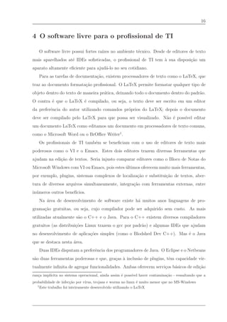 16


4 O software livre para o proﬁssional de TI

   O software livre possui fortes ra´ no ambiente t´cnico. Desde de editores de texto
                                    ızes           e
mais aparelhados at´ IDEs soﬁsticadas, o proﬁssional de TI tem ` sua disposi¸˜o um
                   e                                           a            ca
aparato altamente eﬁciente para ajud´-lo no seu cotidiano.
                                    a
   Para as tarefas de documenta¸˜o, existem processadores de texto como o LaTeX, que
                               ca
traz ao documento formata¸˜o proﬁssional. O LaTeX permite formatar qualquer tipo de
                         ca
objeto dentro do texto de maneira pr´tica, deixando todo o documento dentro do padr˜o.
                                    a                                              a
O contra ´ que o LaTeX ´ compilado, ou seja, o texto deve ser escrito em um editor
         e             e
da preferˆncia do autor utilizando comandos pr´prios do LaTeX; depois o documento
         e                                    o
deve ser compilado pelo LaTeX para que possa ser visualizado. N˜o ´ poss´
                                                               a e      ıvel editar
um documento LaTeX como editamos um documento em processadores de texto comuns,
como o Microsoft Word ou o BrOﬃce Writer1 .
   Os proﬁssionais de TI tamb´m se beneﬁciam com o uso de editores de texto mais
                             e
poderosos como o VI e o Emacs. Estes dois editores trazem diversas ferramentas que
ajudam na edi¸˜o de textos. Seria injusto comparar editores como o Bloco de Notas do
             ca
Microsoft Windows com VI ou Emacs, pois estes ultimos oferecem muito mais ferramentas,
                                              ´
por exemplo, plugins, sistemas complexos de localiza¸˜o e substitui¸˜o de textos, aber-
                                                    ca             ca
tura de diversos arquivos simultaneamente, integra¸˜o com ferramentas externas, entre
                                                  ca
in´ meros outros benef´
  u                   ıcios.
   Na ´rea de desenvolvimento de software existe h´ muitos anos linguagens de pro-
      a                                           a
grama¸˜o gratuitas, ou seja, cujo compilador pode ser adquirido sem custo. As mais
     ca
utilizadas atualmente s˜o o C++ e o Java. Para o C++ existem diversos compiladores
                       a
gratuitos (as distribui¸˜es Linux trazem o gcc por padr˜o) e algumas IDEs que ajudam
                       co                              a
no desenvolvimento de aplica¸˜es simples (como o Blodshed Dev C++). Mas ´ o Java
                            co                                          e
que se destaca nesta ´rea.
                     a
   Duas IDEs disputam a preferˆncia dos programadores de Java. O Eclipse e o Netbeans
                              e
s˜o duas ferramentas poderosas e que, gra¸as ` inclus˜o de plugins, tˆm capacidade vir-
 a                                       c a         a               e
tualmente inﬁnita de agregar funcionalidades. Ambas oferecem servi¸os b´sicos de edi¸˜o
                                                                  c    a            ca
ran¸a impl´
   c      ıcita no sistema operacional, ainda assim ´ poss´ haver contamina¸ao - ressaltando que a
                                                    e     ıvel             c˜
probabilidade de infec¸ao por v´
                        c˜      ırus, trojans e worms no linux ´ muito menor que no MS-Windows
                                                               e
   1
     Este trabalho foi inteiramente desenvolvido utilizando o LaTeX
 