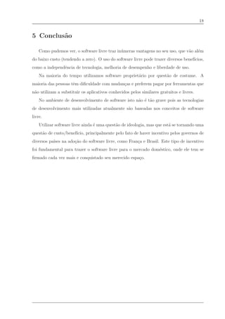 18


5 Conclus˜o
         a

    Como pudemos ver, o software livre traz in´ meras vantagens no seu uso, que v˜o al´m
                                              u                                  a    e
do baixo custo (tendendo a zero). O uso do software livre pode trazer diversos benef´
                                                                                    ıcios,
como a independˆncia de tecnologia, melhoria de desempenho e liberdade de uso.
               e
    Na maioria do tempo utilizamos software propriet´rio por quest˜o de costume. A
                                                    a             a
maioria das pessoas tˆm diﬁculdade com mudan¸as e preferem pagar por ferramentas que
                     e                      c
n˜o utilizam a substituir os aplicativos conhecidos pelos similares gratuitos e livres.
 a
    No ambiente de desenvolvimento de software isto n˜o ´ t˜o grave pois as tecnologias
                                                     a e a
de desenvolvimento mais utilizadas atualmente s˜o baseadas nos conceitos de software
                                               a
livre.
    Utilizar software livre ainda ´ uma quest˜o de ideologia, mas que est´ se tornando uma
                                  e          a                           a
quest˜o de custo/benef´
     a                ıcio, principalmente pelo fato de haver incentivo pelos governos de
diversos pa´ na ado¸˜o do software livre, como Fran¸a e Brasil. Este tipo de incentivo
           ıses    ca                              c
foi fundamental para trazer o software livre para o mercado dom´stico, onde ele tem se
                                                               e
ﬁrmado cada vez mais e conquistado seu merecido espa¸o.
                                                    c
 
